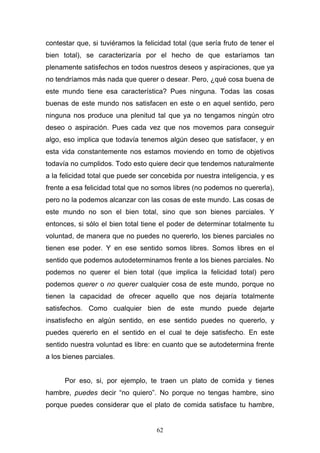 62
contestar que, si tuviéramos la felicidad total (que sería fruto de tener el
bien total), se caracterizaría por el hecho de que estaríamos tan
plenamente satisfechos en todos nuestros deseos y aspiraciones, que ya
no tendríamos más nada que querer o desear. Pero, ¿qué cosa buena de
este mundo tiene esa característica? Pues ninguna. Todas las cosas
buenas de este mundo nos satisfacen en este o en aquel sentido, pero
ninguna nos produce una plenitud tal que ya no tengamos ningún otro
deseo o aspiración. Pues cada vez que nos movemos para conseguir
algo, eso implica que todavía tenemos algún deseo que satisfacer, y en
esta vida constantemente nos estamos moviendo en tomo de objetivos
todavía no cumplidos. Todo esto quiere decir que tendemos naturalmente
a la felicidad total que puede ser concebida por nuestra inteligencia, y es
frente a esa felicidad total que no somos libres (no podemos no quererla),
pero no la podemos alcanzar con las cosas de este mundo. Las cosas de
este mundo no son el bien total, sino que son bienes parciales. Y
entonces, si sólo el bien total tiene el poder de determinar totalmente tu
voluntad, de manera que no puedes no quererlo, los bienes parciales no
tienen ese poder. Y en ese sentido somos libres. Somos libres en el
sentido que podemos autodeterminamos frente a los bienes parciales. No
podemos no querer el bien total (que implica la felicidad total) pero
podemos querer o no querer cualquier cosa de este mundo, porque no
tienen la capacidad de ofrecer aquello que nos dejaría totalmente
satisfechos. Como cualquier bien de este mundo puede dejarte
insatisfecho en algún sentido, en ese sentido puedes no quererlo, y
puedes quererlo en el sentido en el cual te deje satisfecho. En este
sentido nuestra voluntad es libre: en cuanto que se autodetermina frente
a los bienes parciales.
Por eso, si, por ejemplo, te traen un plato de comida y tienes
hambre, puedes decir “no quiero”. No porque no tengas hambre, sino
porque puedes considerar que el plato de comida satisface tu hambre,
 