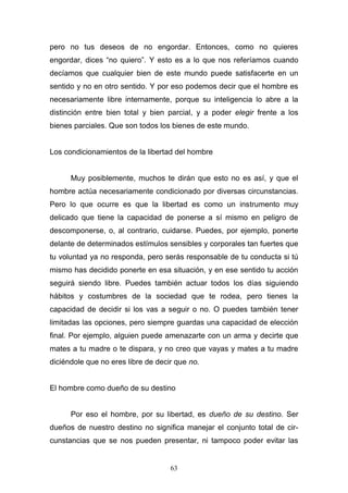 63
pero no tus deseos de no engordar. Entonces, como no quieres
engordar, dices “no quiero”. Y esto es a lo que nos referíamos cuando
decíamos que cualquier bien de este mundo puede satisfacerte en un
sentido y no en otro sentido. Y por eso podemos decir que el hombre es
necesariamente libre internamente, porque su inteligencia lo abre a la
distinción entre bien total y bien parcial, y a poder elegir frente a los
bienes parciales. Que son todos los bienes de este mundo.
Los condicionamientos de la libertad del hombre
Muy posiblemente, muchos te dirán que esto no es así, y que el
hombre actúa necesariamente condicionado por diversas circunstancias.
Pero lo que ocurre es que la libertad es como un instrumento muy
delicado que tiene la capacidad de ponerse a sí mismo en peligro de
descomponerse, o, al contrario, cuidarse. Puedes, por ejemplo, ponerte
delante de determinados estímulos sensibles y corporales tan fuertes que
tu voluntad ya no responda, pero serás responsable de tu conducta si tú
mismo has decidido ponerte en esa situación, y en ese sentido tu acción
seguirá siendo libre. Puedes también actuar todos los días siguiendo
hábitos y costumbres de la sociedad que te rodea, pero tienes la
capacidad de decidir si los vas a seguir o no. O puedes también tener
limitadas las opciones, pero siempre guardas una capacidad de elección
final. Por ejemplo, alguien puede amenazarte con un arma y decirte que
mates a tu madre o te dispara, y no creo que vayas y mates a tu madre
diciéndole que no eres libre de decir que no.
El hombre como dueño de su destino
Por eso el hombre, por su libertad, es dueño de su destino. Ser
dueños de nuestro destino no significa manejar el conjunto total de cir-
cunstancias que se nos pueden presentar, ni tampoco poder evitar las
 