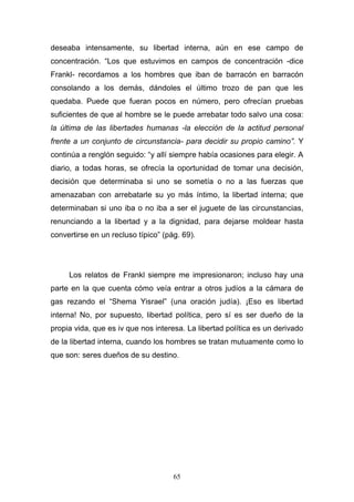 65
deseaba intensamente, su libertad interna, aún en ese campo de
concentración. “Los que estuvimos en campos de concentración -dice
Frankl- recordamos a los hombres que iban de barracón en barracón
consolando a los demás, dándoles el último trozo de pan que les
quedaba. Puede que fueran pocos en número, pero ofrecían pruebas
suficientes de que al hombre se le puede arrebatar todo salvo una cosa:
la última de las libertades humanas -la elección de la actitud personal
frente a un conjunto de circunstancia- para decidir su propio camino”. Y
continúa a renglón seguido: “y allí siempre había ocasiones para elegir. A
diario, a todas horas, se ofrecía la oportunidad de tomar una decisión,
decisión que determinaba si uno se sometía o no a las fuerzas que
amenazaban con arrebatarle su yo más íntimo, la libertad interna; que
determinaban si uno iba o no iba a ser el juguete de las circunstancias,
renunciando a la libertad y a la dignidad, para dejarse moldear hasta
convertirse en un recluso típico” (pág. 69).
Los relatos de Frankl siempre me impresionaron; incluso hay una
parte en la que cuenta cómo veía entrar a otros judíos a la cámara de
gas rezando el “Shema Yisrael” (una oración judía). ¡Eso es libertad
interna! No, por supuesto, libertad política, pero sí es ser dueño de la
propia vida, que es iv que nos interesa. La libertad política es un derivado
de la libertad interna, cuando los hombres se tratan mutuamente como lo
que son: seres dueños de su destino.
 