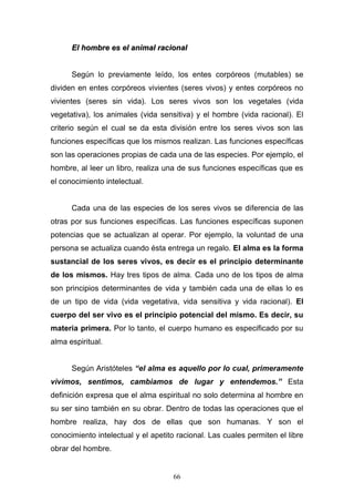 66
EEll hhoommbbrree eess eell aanniimmaall rraacciioonnaall
Según lo previamente leído, los entes corpóreos (mutables) se
dividen en entes corpóreos vivientes (seres vivos) y entes corpóreos no
vivientes (seres sin vida). Los seres vivos son los vegetales (vida
vegetativa), los animales (vida sensitiva) y el hombre (vida racional). El
criterio según el cual se da esta división entre los seres vivos son las
funciones específicas que los mismos realizan. Las funciones específicas
son las operaciones propias de cada una de las especies. Por ejemplo, el
hombre, al leer un libro, realiza una de sus funciones específicas que es
el conocimiento intelectual.
Cada una de las especies de los seres vivos se diferencia de las
otras por sus funciones específicas. Las funciones específicas suponen
potencias que se actualizan al operar. Por ejemplo, la voluntad de una
persona se actualiza cuando ésta entrega un regalo. El alma es la forma
sustancial de los seres vivos, es decir es el principio determinante
de los mismos. Hay tres tipos de alma. Cada uno de los tipos de alma
son principios determinantes de vida y también cada una de ellas lo es
de un tipo de vida (vida vegetativa, vida sensitiva y vida racional). El
cuerpo del ser vivo es el principio potencial del mismo. Es decir, su
materia primera. Por lo tanto, el cuerpo humano es especificado por su
alma espiritual.
Según Aristóteles “el alma es aquello por lo cual, primeramente
vivimos, sentimos, cambiamos de lugar y entendemos.” Esta
definición expresa que el alma espiritual no solo determina al hombre en
su ser sino también en su obrar. Dentro de todas las operaciones que el
hombre realiza, hay dos de ellas que son humanas. Y son el
conocimiento intelectual y el apetito racional. Las cuales permiten el libre
obrar del hombre.
 
