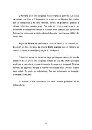 67
El hombre es el ente corpóreo más completo o perfecto. La causa
de esto es que él es el único dotado de potencias espirituales. Las cuales
son la inteligencia y la libre voluntad. Todas las personas, gracias a
dichas potencias, pueden amar. Por esto, el hombre cuando ame, se
dispondrá a conocer con verdad a lo quien ame, deseará con bondad la
felicidad de quien ame y elegirá obrar de la mejor manera para el bien de
quien ame.
Según la Revelación cristiana el hombre participa de la divinidad.
Es decir, es hijo de Dios. La misma Biblia expresa que el hombre es
creado por Dios a su imagen y según su semejanza.
El hombre se encuentra en un lugar privilegiado dentro de toda la
creación. Es el único ente corpóreo dotado de espíritu. Dicho principio
espiritual le permite al hombre trascender lo espacio – temporal. El alma
humana es espiritual porque la misma no necesita estar unida al cuerpo
para existir. Es decir, es subsistente. Por ser subsistente es inmortal.
Subsiste a la muerte.
El hombre puede vincularse con Dios. Puede participar de lo
sobrenatural.
 
