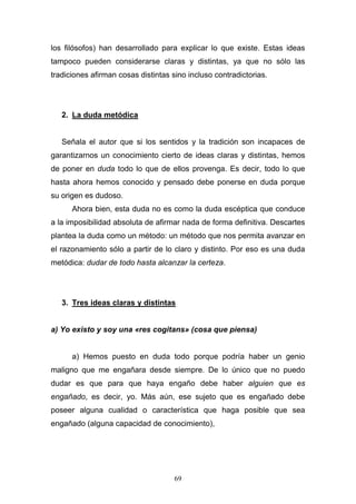 69
los filósofos) han desarrollado para explicar lo que existe. Estas ideas
tampoco pueden considerarse claras y distintas, ya que no sólo las
tradiciones afirman cosas distintas sino incluso contradictorias.
2. La duda metódica
Señala el autor que si los sentidos y la tradición son incapaces de
garantizarnos un conocimiento cierto de ideas claras y distintas, hemos
de poner en duda todo lo que de ellos provenga. Es decir, todo lo que
hasta ahora hemos conocido y pensado debe ponerse en duda porque
su origen es dudoso.
Ahora bien, esta duda no es como la duda escéptica que conduce
a la imposibilidad absoluta de afirmar nada de forma definitiva. Descartes
plantea la duda como un método: un método que nos permita avanzar en
el razonamiento sólo a partir de lo claro y distinto. Por eso es una duda
metódica: dudar de todo hasta alcanzar la certeza.
3. Tres ideas claras y distintas
a) Yo existo y soy una «res cogitans» (cosa que piensa)
a) Hemos puesto en duda todo porque podría haber un genio
maligno que me engañara desde siempre. De lo único que no puedo
dudar es que para que haya engaño debe haber alguien que es
engañado, es decir, yo. Más aún, ese sujeto que es engañado debe
poseer alguna cualidad o característica que haga posible que sea
engañado (alguna capacidad de conocimiento),
 