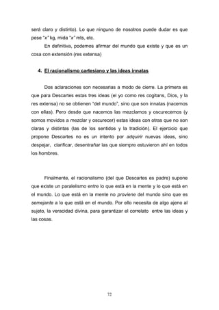 72
será claro y distinto). Lo que ninguno de nosotros puede dudar es que
pese “x” kg, mida “x” mts, etc.
En definitiva, podemos afirmar del mundo que existe y que es un
cosa con extensión (res extensa)
4. El racionalismo cartesiano y las ideas innatas
Dos aclaraciones son necesarias a modo de cierre. La primera es
que para Descartes estas tres ideas (el yo como res cogitans, Dios, y la
res extensa) no se obtienen “del mundo”, sino que son innatas (nacemos
con ellas). Pero desde que nacemos las mezclamos y oscurecemos (y
somos movidos a mezclar y oscurecer) estas ideas con otras que no son
claras y distintas (las de los sentidos y la tradición). El ejercicio que
propone Descartes no es un intento por adquirir nuevas ideas, sino
despejar, clarificar, desentrañar las que siempre estuvieron ahí en todos
los hombres.
Finalmente, el racionalismo (del que Descartes es padre) supone
que existe un paralelismo entre lo que está en la mente y lo que está en
el mundo. Lo que está en la mente no proviene del mundo sino que es
semejante a lo que está en el mundo. Por ello necesita de algo ajeno al
sujeto, la veracidad divina, para garantizar el correlato entre las ideas y
las cosas.
 