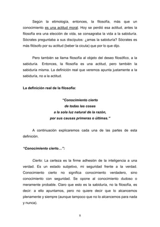 8
Según la etimología, entonces, la filosofía, más que un
conocimiento es una actitud moral. Hoy se perdió esa actitud, antes la
filosofía era una elección de vida, se consagraba la vida a la sabiduría.
Sócrates preguntaba a sus discípulos: ¿amas la sabiduría? Sócrates es
más filósofo por su actitud (beber la cicuta) que por lo que dijo.
Pero también se llama filosofía al objeto del deseo filosófico, a la
sabiduría. Entonces, la filosofía es una actitud, pero también la
sabiduría misma. La definición real que veremos apunta justamente a la
sabiduría, no a la actitud.
La definición real de la filosofía:
“Conocimiento cierto
de todas las cosas
a la sola luz natural de la razón,
por sus causas primeras o últimas.”
A continuación explicaremos cada una de las partes de esta
definición.
“Conocimiento cierto…”:
Cierto: La certeza es la firme adhesión de la inteligencia a una
verdad. Es un estado subjetivo, mi seguridad frente a la verdad.
Conocimiento cierto no significa conocimiento verdadero, sino
conocimiento con seguridad. Se opone al conocimiento dudoso o
meramente probable. Claro que esto es la sabiduría, no la filosofía, es
decir: a ello apuntamos, pero no quiere decir que lo alcancemos
plenamente y siempre (aunque tampoco que no lo alcancemos para nada
y nunca).
 