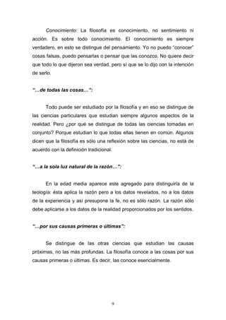 9
Conocimiento: La filosofía es conocimiento, no sentimiento ni
acción. Es sobre todo conocimiento. El conocimiento es siempre
verdadero, en esto se distingue del pensamiento. Yo no puedo “conocer”
cosas falsas, puedo pensarlas o pensar que las conozco. No quiere decir
que todo lo que dijeron sea verdad, pero sí que se lo dijo con la intención
de serlo.
“…de todas las cosas…”:
Todo puede ser estudiado por la filosofía y en eso se distingue de
las ciencias particulares que estudian siempre algunos aspectos de la
realidad. Pero ¿por qué se distingue de todas las ciencias tomadas en
conjunto? Porque estudian lo que todas ellas tienen en común. Algunos
dicen que la filosofía es sólo una reflexión sobre las ciencias, no está de
acuerdo con la definición tradicional.
“…a la sola luz natural de la razón…”:
En la edad media aparece este agregado para distinguirla de la
teología: ésta aplica la razón pero a los datos revelados, no a los datos
de la experiencia y así presupone la fe, no es sólo razón. La razón sólo
debe aplicarse a los datos de la realidad proporcionados por los sentidos.
“…por sus causas primeras o últimas”:
Se distingue de las otras ciencias que estudian las causas
próximas, no las más profundas. La filosofía conoce a las cosas por sus
causas primeras o últimas. Es decir, las conoce esencialmente.
 