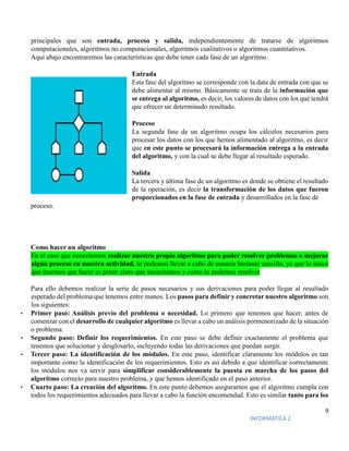 9
INFORMATICA 2
principales que son entrada, proceso y salida, independientemente de tratarse de algoritmos
computacionales, algoritmos no computacionales, algoritmos cualitativos o algoritmos cuantitativos.
Aquí abajo encontraremos las características que debe tener cada fase de un algoritmo.
Entrada
Esta fase del algoritmo se corresponde con la data de entrada con que se
debe alimentar al mismo. Básicamente se trata de la información que
se entrega al algoritmo, es decir, los valores de datos con los que tendrá
que ofrecer un determinado resultado.
Proceso
La segunda fase de un algoritmo ocupa los cálculos necesarios para
procesar los datos con los que hemos alimentado al algoritmo, es decir
que en este punto se procesará la información entrega a la entrada
del algoritmo, y con la cual se debe llegar al resultado esperado.
Salida
La tercera y última fase de un algoritmo es donde se obtiene el resultado
de la operación, es decir la transformación de los datos que fueron
proporcionados en la fase de entrada y desarrollados en la fase de
proceso.
Como hacer un algoritmo
En el caso que necesitemos realizar nuestro propio algoritmo para poder resolver problemas o mejorar
algún proceso en nuestra actividad, lo podemos llevar a cabo de manera bastante sencilla, ya que lo único
que tenemos que hacer es poner claro que necesitamos y como lo podemos resolver.
Para ello debemos realizar la serie de pasos necesarios y sus derivaciones para poder llegar al resultado
esperado del problema que tenemos entre manos. Los pasos para definir y concretar nuestro algoritmo son
los siguientes:
• Primer paso: Análisis previo del problema o necesidad. Lo primero que tenemos que hacer, antes de
comenzar con el desarrollo de cualquier algoritmo es llevar a cabo un análisis pormenorizado de la situación
o problema.
• Segundo paso: Definir los requerimientos. En este paso se debe definir exactamente el problema que
tenemos que solucionar y desglosarlo, incluyendo todas las derivaciones que puedan surgir.
• Tercer paso: La identificación de los módulos. En este paso, identificar claramente los módulos es tan
importante como la identificación de los requerimientos. Esto es así debido a que identificar correctamente
los módulos nos va servir para simplificar considerablemente la puesta en marcha de los pasos del
algoritmo correcto para nuestro problema, y que hemos identificado en el paso anterior.
• Cuarto paso: La creación del algoritmo. En este punto debemos asegurarnos que el algoritmo cumpla con
todos los requerimientos adecuados para llevar a cabo la función encomendad. Esto es similar tanto para los
 