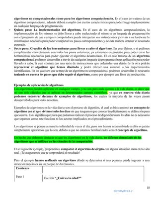 10
INFORMATICA 2
algoritmos no computacionales como para los algoritmos computacionales. En el caso de tratarse de un
algoritmo computacional, además deberá cumplir con ciertas características para poder luego implementarse
en cualquier lenguaje de programación.
• Quinto paso: La implementación del algoritmo. En el caos de los algoritmos computacionales, la
implementación de los mismos se debe llevar a cabo traduciendo el mismo a un lenguaje de programación
con el propósito de que cualquier computadora pueda interpretar sus instrucciones y enviar a su hardware la
información necesaria para poder completar los pasos correspondientes y de esta manera obtener el resultado
esperado.
• Sexto paso: Creación de las herramientas para llevar a cabo el algoritmo. En este último, y si pudimos
cumplimentar correctamente con todos los pasos anteriores, ya estaremos en posición para poder crear las
herramientas necesarias para poder ejecutar el algoritmo desarrollado. En el caso tratarse de un algoritmo
computacional, podemos desarrollar a través de cualquier lenguaje de programación un aplicación para poder
llevarlo a cabo, la cual contará con una serie de instrucciones que ordenadas una detrás de la otra podrán
representar el algoritmo que hemos diseñado y poder ofrecer una solución a los requerimientos
identificados. En los casos en que se trate de un algoritmo no computacional, podemos desarrollar lo necesario
teniendo en cuenta los pasos que debe seguir el algoritmo, como por ejemplo una línea de producción.
Ejemplos de aplicación de algoritmos
Los algoritmos pueden aplicarse en cualquier campo, y no son para nada ajemos a la vida diaria, es decir que
no son sólo cálculos que se aplican en determinados campos científicos, ya que en nuestra vida diaria
podemos encontrar decenas de ejemplos de algoritmos, los cuales la mayoría de las veces pasan
desapercibidos para todos nosotros.
Ejemplos de algoritmos en la vida diaria son el proceso de digestión, el cual es básicamente un concepto de
algoritmo con el que vivimos todos los días sin que tengamos que conocer implícitamente su definición para
que ocurra. Esto significa que para que podamos realizar el proceso de digestión todos los días no es necesario
que sepamos como este funciona ni los actores implicados en el procedimiento.
Los algoritmos se ponen en marcha infinidad de veces el día, pero nos hemos acostumbrado a ellos o quizás
simplemente ignoramos que lo son, debido a que no estamos familiarizados con el concepto de algoritmo.
Un hecho que debemos destacar es que los algoritmos en la vida diaria, no difieren demasiado de los
algoritmos que se utilizan en las ciencias de la computación.
En el siguiente ejemplo, proponemos comparar el algoritmo descripto con alguna situación dada en la vida
real. ¡Te aseguramos que te sorprenderá el resultado!
Para el ejemplo hemos realizado un algoritmo dónde se determina si una persona puede ingresar a una
atracción mecánica en un parque de diversiones.
Comienzo
Paso 1 Escribir “¿Cuál es la edad?”
 