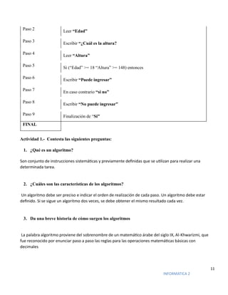 11
INFORMATICA 2
Paso 2 Leer “Edad”
Paso 3
Escribir “¿Cuál es la altura?
Paso 4 Leer “Altura”
Paso 5 Si (“Edad” >= 18 “Altura” >= 148) entonces
Paso 6 Escribir “Puede ingresar”
Paso 7 En caso contrario “si no”
Paso 8 Escribir “No puede ingresar”
Paso 9 Finalización de “Si”
FINAL
Actividad 1.- Contesta las siguientes preguntas:
1. ¿Qué es un algoritmo?
Son conjunto de instrucciones sistemáticas y previamente definidas que se utilizan para realizar una
determinada tarea.
2. ¿Cuáles son las características de los algoritmos?
Un algoritmo debe ser preciso e indicar el orden de realización de cada paso. Un algoritmo debe estar
definido. Si se sigue un algoritmo dos veces, se debe obtener el mismo resultado cada vez.
3. Da una breve historia de cómo surgen los algoritmos
La palabra algoritmo proviene del sobrenombre de un matemático árabe del siglo IX, Al-Khwarizmi, que
fue reconocido por enunciar paso a paso las reglas para las operaciones matemáticas básicas con
decimales
 