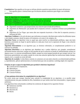 13
INFORMATICA 2
Cuantitativos: Son aquellos en los que se utilizan cálculos numéricos para definir los pasos del proceso.
• Son aquellos pasos o instrucciones que involucran cálculos numéricos para llegar a un resultado
satisfactorio
Tipos de algoritmos de razonamiento:
Algoritmos Estáticos: son los que funcionan siempre igual, independientemente del tipo de problema tratado.
Algoritmos Adaptativos: algoritmos con cierta capacidad de aprendizaje.
Algoritmos Probabilísticos: son algoritmos que no utilizan valores de verdad booleanos sino continuos. Existen
varios tipos de algoritmos probabilísticos dependiendo de su funcionamiento, pudiéndose distinguir:
 Algoritmos numéricos: que proporcionan una solución aproximada del problema.
 Algoritmos de Montecarlo: que pueden dar la respuesta correcta o respuesta erróneas (con probabilidad
baja).
 Algoritmos de Las Vegas: que nunca dan una respuesta incorrecta: o bien dan la respuesta correcta o
informan del fallo.
Algoritmo Cotidiano: es la serie de pasos que realizamos en nuestra vida diaria para realizar las diferentes tareas
y actividades comunes, desde los pasos al levantarnos, así como ir de compras, etc.
Algoritmo Voraz: un algoritmo voraz es aquel que, para resolver un determinado problema, sigue una meta
heurística consistente en elegir la opción óptima en cada paso local con la esperanza de llegar a una solución
general óptima.
Algoritmo Determinista: es un algoritmo que, en términos informales, es completamente predictivo si se
conocen sus entradas.
Algoritmo Heurístico: es un algoritmo que abandona uno o ambos objetivos; por ejemplo, normalmente
encuentran buenas soluciones, aunque no hay pruebas de que la solución no pueda ser arbitrariamente errónea en
algunos casos; o se ejecuta razonablemente rápido, aunque no existe tampoco prueba de que siempre será así. Las
heurísticas generalmente son usadas cuando no existe una solución óptima bajo las restricciones dadas (tiempo,
espacio, etc.), o cuando no existe del todo.
Algoritmo de escalada: la idea básica consiste en comenzar con una mala solución a un determinado problema
y, repetidamente, aplicar optimizaciones a la misma hasta que esta sea óptima o satisfaga algún otro requisito.
Ciencias en que se apoya la algoritmia para producir soluciones ingeniosas!
 Ciencias de la Computación.
 Matemáticas.
 Ciencias Sociales.
 Ciencias Políticas.
¿Cómo podemos determinar la complejidad de un algoritmo?
No existe receta que siempre funcione para calcular la complejidad de un algoritmo, si es posible tratar
sistemáticamente una gran cantidad de ellos, basándonos en que suelen estar bien estructurados y siguen pautas
uniformes.
Loa algoritmos bien estructurados combinan las sentencias de alguna de las siguientes formas:
 Sentencias sencillas
 Secuencia (;)
 Decisión (if)
 Bucles
 