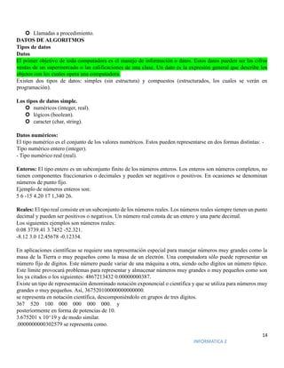 14
INFORMATICA 2
 Llamadas a procedimiento.
DATOS DE ALGORITMOS
Tipos de datos
Datos
El primer objetivo de toda computadora es el manejo de información o datos. Estos datos pueden ser las cifras
ventas de un supermercado o las calificaciones de una clase. Un dato es la expresión general que describe los
objetos con los cuales opera una computadora.
Existen dos tipos de datos: simples (sin estructura) y compuestos (estructurados, los cuales se verán en
programación).
Los tipos de datos simple.
 numéricos (integer, real).
 lógicos (boolean).
 caracter (char, string).
Datos numéricos:
El tipo numérico es el conjunto de los valores numéricos. Estos pueden representarse en dos formas distintas: -
Tipo numérico entero (integer).
- Tipo numérico real (real).
Enteros: El tipo entero es un subconjunto finito de los números enteros. Los enteros son números completos, no
tienen componentes fraccionarios o decimales y pueden ser negativos o positivos. En ocasiones se denominan
números de punto fijo.
Ejemplo de números enteros son:
5 6 -15 4.20 17 1,340 26.
Reales: El tipo real consiste en un subconjunto de los números reales. Los números reales siempre tienen un punto
decimal y pueden ser positivos o negativos. Un número real consta de un entero y una parte decimal.
Los siguientes ejemplos son números reales:
0.08 3739.41 3.7452 -52.321.
-8.12 3.0 12.45678 -0.12334.
En aplicaciones científicas se requiere una representación especial para manejar números muy grandes como la
masa de la Tierra o muy pequeños como la masa de un electrón. Una computadora sólo puede representar un
número fijo de dígitos. Este número puede variar de una máquina a otra, siendo ocho dígitos un número típico.
Este límite provocará problemas para representar y almacenar números muy grandes o muy pequeños como son
los ya citados o los siguientes: 4867213432 0.00000000387.
Existe un tipo de representación denominado notación exponencial o científica y que se utiliza para números muy
grandes o muy pequeños. Así, 367520100000000000000.
se representa en notación científica, descomponiéndolo en grupos de tres dígitos.
367 520 100 000 000 000 000. y
posteriormente en forma de potencias de 10.
3.675201 x 10^19 y de modo similar.
.0000000000302579 se representa como.
 