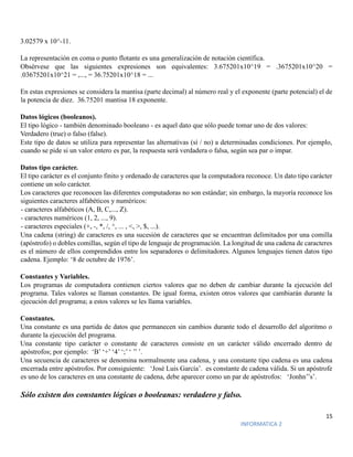 15
INFORMATICA 2
3.02579 x 10^-11.
La representación en coma o punto flotante es una generalización de notación científica.
Obsérvese que las siguientes expresiones son equivalentes: 3.675201x10^19 = .3675201x10^20 =
.03675201x10^21 = ,..., = 36.75201x10^18 = ...
En estas expresiones se considera la mantisa (parte decimal) al número real y el exponente (parte potencial) el de
la potencia de diez. 36.75201 mantisa 18 exponente.
Datos lógicos (booleanos).
El tipo lógico - también denominado booleano - es aquel dato que sólo puede tomar uno de dos valores:
Verdadero (true) o falso (false).
Este tipo de datos se utiliza para representar las alternativas (sí / no) a determinadas condiciones. Por ejemplo,
cuando se pide si un valor entero es par, la respuesta será verdadera o falsa, según sea par o impar.
Datos tipo carácter.
El tipo carácter es el conjunto finito y ordenado de caracteres que la computadora reconoce. Un dato tipo carácter
contiene un solo carácter.
Los caracteres que reconocen las diferentes computadoras no son estándar; sin embargo, la mayoría reconoce los
siguientes caracteres alfabéticos y numéricos:
- caracteres alfabéticos (A, B, C,..., Z).
- caracteres numéricos (1, 2, ..., 9).
- caracteres especiales (+, -, *, /, ^, ... , <, >, $, ...).
Una cadena (string) de caracteres es una sucesión de caracteres que se encuentran delimitados por una comilla
(apóstrofo) o dobles comillas, según el tipo de lenguaje de programación. La longitud de una cadena de caracteres
es el número de ellos comprendidos entre los separadores o delimitadores. Algunos lenguajes tienen datos tipo
cadena. Ejemplo: ‘8 de octubre de 1976’.
Constantes y Variables.
Los programas de computadora contienen ciertos valores que no deben de cambiar durante la ejecución del
programa. Tales valores se llaman constantes. De igual forma, existen otros valores que cambiarán durante la
ejecución del programa; a estos valores se les llama variables.
Constantes.
Una constante es una partida de datos que permanecen sin cambios durante todo el desarrollo del algoritmo o
durante la ejecución del programa.
Una constante tipo carácter o constante de caracteres consiste en un carácter válido encerrado dentro de
apóstrofos; por ejemplo: ‘B’ ‘+’ ‘4’ ‘;’ ‘ ’’ ’.
Una secuencia de caracteres se denomina normalmente una cadena, y una constante tipo cadena es una cadena
encerrada entre apóstrofos. Por consiguiente: ‘José Luis García’. es constante de cadena válida. Si un apóstrofe
es uno de los caracteres en una constante de cadena, debe aparecer como un par de apóstrofos: ‘Jonhn’’s’.
Sólo existen dos constantes lógicas o booleanas: verdadero y falso.
 