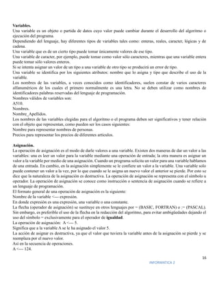 16
INFORMATICA 2
Variables.
Una variable es un objeto o partida de datos cuyo valor puede cambiar durante el desarrollo del algoritmo o
ejecución del programa.
Dependiendo del lenguaje, hay diferentes tipos de variables tales como: enteras, reales, caracter, lógicas y de
cadena.
Una variable que es de un cierto tipo puede tomar únicamente valores de ese tipo.
Una variable de caracter, por ejemplo, puede tomar como valor sólo caracteres, mientras que una variable entera
puede tomar sólo valores enteros.
Si se intenta asignar un valor de un tipo a una variable de otro tipo se producirá un error de tipo.
Una variable se identifica por los siguientes atributos: nombre que lo asigna y tipo que describe el uso de la
variable.
Los nombres de las variables, a veces conocidos como identificadores, suelen constar de varios caracteres
alfanuméricos de los cuales el primero normalmente es una letra. No se deben utilizar como nombres de
identificadores palabras reservadas del lenguaje de programación.
Nombres válidos de variables son:
A510.
Nombres.
Nombre_Apellidos.
Los nombres de las variables elegidas para el algoritmo o el programa deben ser significativos y tener relación
con el objeto que representan, como pueden ser los casos siguientes:
Nombre para representar nombres de personas.
Precios para representar los precios de diferentes artículos.
Asignación.
La operación de asignación es el modo de darle valores a una variable. Existen dos maneras de dar un valor a las
variables: una es leer un valor para la variable mediante una operación de entrada; la otra manera es asignar un
valor a la variable por medio de una asignación. Cuando un programa solicita un valor para una variable hablamos
de una entrada. En cambio, en la asignación simplemente se le confiere un valor a la variable. Una variable solo
puede contener un valor a la vez, por lo que cuando se le asigna un nuevo valor el anterior se pierde. Por esto se
dice que la naturaleza de la asignación es destructiva. La operación de asignación se representa con el símbolo u
operador. La operación de asignación se conoce como instrucción o sentencia de asignación cuando se refiere a
un lenguaje de programación.
El formato general de una operación de asignación es la siguiente:
Nombre de la variable <--- expresión.
En donde expresión es una expresión, una variable o una constante.
La flecha (operador de asignación) se sustituye en otros lenguajes por = (BASIC, FORTRAN) o := (PASCAL).
Sin embargo, es preferible el uso de la flecha en la redacción del algoritmo, para evitar ambigüedades dejando el
uso del símbolo = exclusivamente para el operador de igualdad.
La operación de asignación: A <--- 5.
Significa que a la variable A se le ha asignado el valor 5.
La acción de asignar es destructiva, ya que el valor que tuviera la variable antes de la asignación se pierde y se
reemplaza por el nuevo valor.
Así en la secuencia de operaciones.
A <--- 124.
 