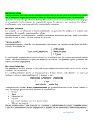 19
INFORMATICA 2
Qué son operadores
Antes de comenzar a ver cuáles son los operadores conviene explicar qué son, de un modo general, aunque creo
que la mayoría de las personas lo tienen en mente del propio estudio de materias como las matemáticas. Los
operadores son elementos que relacionan de forma diferente, los valores con los que trabajamos en los lenguajes
de programación. En los lenguajes de programación usamos los operadores para manipular los valores y
transformarlos, con el objetivo de realizar los objetivos de los programas.
Qué son los operandos
Los operandos son los valores que se utilizan para alimentar los operadores. Por ejemplo, en el operador suma
necesitamos dos operandos para sumar ambos valores.
Los operandos pueden venir almacenados en variables o constantes, pero también pueden ser simplemente valores
que están escritos de manera literal en el código del programa.
Tipos de operadores
A continuación vamos a relatar los tipos de operadores más comunes que encontraremos en la mayoría de los
lenguajes de programación.
La mayoría de los lenguajes tienen otros tipos de operadores además de estos. De momento y por simplicidad nos
vamos a ceñir en este artículo a los operadores aritméticos, relacionales y los operadores lógicos, que son los más
habituales a la hora de programar.
Operadores Aritméticos
Los operadores aritméticos permiten la realización de operaciones matemáticas con los valores literales, con las
variables o con las constantes.
Los operadores aritméticos pueden ser utilizados con tipos de datos enteros o reales. Si ambos son enteros, el
resultado es entero; si alguno de ellos es real, el resultado es real.
Ahora presentamos una lista de operadores aritméticos, que generalmente se usan con los mismos símbolos en
todos los lenguajes, ya que nos vienen heredados de las matemáticas.
• + Suma
• - Resta
• * Multiplicación
• / División
• mod Modulo (residuo o resto de la división entera)
• ^ Elevar a una potencia
Muchos lenguajes como C, Java, Javascript, C# y otros usan el símbolo procentaje (%) para el operador módulo,
o resto de la división entera. Muchos lenguajes usan el operador con dos asteriscos (**) para elevar a potencias.
 