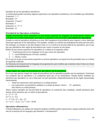 20
INFORMATICA 2
Ejemplos de uso de operadores aritméticos:
A continuación puedes encontrar algunas expresiones con operadores aritméticos y los resultados que obtendrían.
Expresión: 7 / 2
Resultado: 3.5
Expresión: 12 mod 7
Resultado: 5
Expresión: 4 + 2 * 5
Resultado: 14
Prioridad de los Operadores Aritméticos
Cuando encontramos varios operadores en una misma expresión los lenguajes de programación tendrán que
evaluarlos en un orden determinado. Ese orden lo conocemos como prioridad o precedencia de operadores.
Cuando se trata de operadores aritméticos es muy fácil imaginarse la prioridad de unos respecto a otros, dado que
funcionan igual que en las matemáticas. Por ejemplo, siempre se evaluará una multiplicación antes que una suma.
Sin embargo, no siempre es tan fácil deducir cómo se va a resolver la asociatividad de los operadores, por lo que
hay que aprenderse unas reglas de precedencia que vamos a resumir en este punto.
Dentro de una misma expresión los operadores se evalúan en el siguiente orden:
1. ^ Exponenciación (en los lenguajes en los que exista este operador)
2. *, /, mod (Multiplicación, división, modulo)
3. +, - (Suma y resta)
En el caso en el que en una misma expresión se asocien operadores con igual nivel de prioridad, éstos se evalúan
de izquierda a derecha.
Así funciona en la mayoría de los lenguajes de programación, pero tendrías que examinar cómo lo hace en el tuyo
o consultar la documentación.
Cómo romper las reglas de precedencia de operadores con los paréntesis
En el caso que quieras romper las reglas de precedencia de los operadores puedes usar los paréntesis. Funcionan
con cualquier tipo de operadores y se comportan igual que en las matemáticas. Puedes definir mediante los
paréntesis qué operadores se van a relacionar con qué operandos, independientemente de las reglas mencionadas
anteriormente.
• Todas las expresiones entre paréntesis se evalúan primero
• Las expresiones con paréntesis anidados se evalúan de dentro a fuera • El paréntesis
más interno se evalúa primero.
Ahora veamos ejemplos de asociatividad de operadores en sentencias más complejas, usando paréntesis para
marcar cómo queremos que se realice la precedencia:
4 + 2 * 5 = 14
23 * 2 / 5 = 9.2
3 + 5 * (10 - (2 + 4)) = 23
2.1 * (1.5 + 12.3) = 2.1 * 13.8 = 28.98
Operadores alfanuméricos
Cuando trabajamos con cadenas de caracteres podemos también realizar operaciones, aunque realmente sería solo
una en la mayoría de los lenguajes que llamamos "concatenación".
 