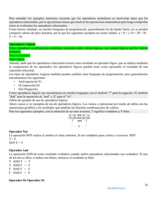 22
INFORMATICA 2
Para entender los ejemplos anteriores recuerda que los operadores aritméticos se resolverán antes que los
operadores relacionales, por lo que primero tienes que resolver las operaciones matemáticas para luego comprobar
cómo se evaluarían los operadores relacionales.
Como hemos señalado, en muchos lenguajes de programación, generalmente los de tipado fuerte, no se pueden
comparar valores de tipos distintos, por lo que los siguientes ejemplos no serían válidos: a < b < c 10 < 20 < 30
T > 5 < 30
Operadores Lógicos
Estos operadores se utilizan para establecer relaciones entre valores lógicos. Los valores lógicos son los valores
boléanos:
True (verdadero)
False (falso)
Además, dado que los operadores relacionales tienen como resultado un operador lógico, que se deduce mediante
la comparación de los operandos, los operadores lógicos pueden tener como operandos el resultado de una
expresión relacional.
Los tipos de operadores Lógicos también pueden cambiar entre lenguajes de programación, pero generalmente
encontraremos los siguientes:
• And (operación Y)
• Or (operación O)
• Not (Negación)
Como operadores lógicos nos encontramos en muchos lenguajes con el símbolo "!" para la negación. El símbolo
"&&" para la operación de "and" y !||" para el "or".
Tablas de ejemplo de uso de operadores lógicos
Ahora vamos a ver ejemplos de uso de operadores lógicos. Los vamos a representar por medio de tablas con las
operaciones posibles y los resultados que tendrían las distintas combinaciones de valores.
Para los siguientes ejemplos, con la intención de ser más escuetos, T significa verdadero y F falso.
Operador Not
La operación NOT realiza el cambio al valor contrario. Si era verdadero pasa a falso y viceversa. NOT
T = F
NOT F = T
Operador And
La operación AND da como resultado verdadero cuando ambos operadores relacionados son verdadero. Si uno
de los dos es falso, o ambos son falsos, entonces el resultado es falso.
T AND T = T
T AND F = F
F AND T = F
F AND F = F
Operador Or Operador Or
 