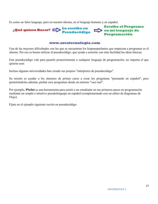 27
INFORMATICA 2
Es como un falso lenguaje, pero en nuestro idioma, en el lenguaje humano y en español.
Una de las mayores dificultades con las que se encuentran los hispanoparlantes que empiezan a programar es el
idioma. Por eso es bueno utilizar el pseudocódigo, que ayuda a asimilar con más facilidad las ideas básicas.
Este pseudocódigo vale para pasarlo posteriormente a cualquier lenguaje de programación, no importa el que
quieras usar.
Incluso algunas universidades han creado sus propios "intérpretes de pseudocódigo".
Su misión es ayudar a los alumnos de primer curso a crear los programas "pensando en español", pero
permitiéndoles además, probar esos programas desde un entorno "casi real".
Por ejemplo, PSeInt es una herramienta para asistir a un estudiante en sus primeros pasos en programación
mediante un simple e intuitivo pseudolenguaje en español (complementado con un editor de diagramas de
Flujo).
Fíjate en el ejemplo siguiente escrito en pseudocódigo:
 