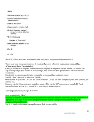 28
INFORMATICA 2
¿Facil NO? No te preocupes iremos explicando todo paso a paso para que logres entenderlo.
Vamos a ver unas breves explicaciones de pseudocódigo, pero sobre todo ejemplos de pseudocódigo.
¿Cómo se escribe en Pseudocódigo? .
Como ya dijimos es un lenguaje intermedio entre el lenguaje de programación que usemos y el nuestro. No
hay unas reglas fijas para escribir en pseudocódigo, pero la mayoría de la gente usa más o menos el mismo
vocabulario.
Por ejemplo si queremos escribir algo en pantalla, en pseudocódigo podríamos poner:
Escribir "Hola" , Escribir 20 o Escribir Variable
OJO escribir 20 y escribir "20" son dos cosas diferentes. Lo que sea texto siempre se pone entre comillas, los
número NO.
Entonces escribir 20, es mostrar en pantalla el número 20 y escribir "20" es mostrar en pantalla 20. Puede
parecer lo mismo pero no lo es, en una 20 es un texto y en otro un número.
También podemos usar, en lugar de escribir:
mostrar por pantalla "Hola"
Recuerda: Realmente el pseudocódigo lo podríamos escribir como nosotros quisiéramos, ya que realmente no es
el programa en sí, solo es una ayuda para posteriormente realizar el programa mediante el lenguaje de
programación que utilicemos.
Eso sí, el pseudocódigo es de gran ayuda. por no decir imprescindible.
 