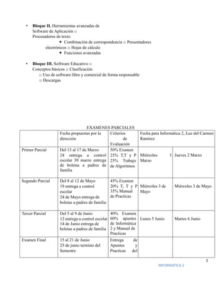 2
INFORMATICA 2
• Bloque II. Herramientas avanzadas de
Software de Aplicación o
Procesadores de texto
 Combinación de correspondencia o Presentadores
electrónicos o Hojas de cálculo
 Funciones avanzadas
• Bloque III. Software Educativo o
Conceptos básicos o Clasificación
o Uso de software libre y comercial de forma responsable
o Descargas
EXAMENES PARCIALES
Fecha propuestas por la
dirección
Criterios
de
Evaluación
Fecha para Informática 2, Luz del Carmen
Ramírez
Primer Parcial Del 13 al 17 de Marzo
24 entrega a control
escolar 30 marzo entrega
de boletas a padres de
familia
50% Examen
25% T,T y P
25% Trabajo
de Algoritmos
Miércoles 1
Marzo
Jueves 2 Marzo
Segundo Parcial Del 8 al 12 de Mayo
19 entrega a control
escolar
24 de Mayo entrega de
boletas a padres de familia
45% Examen
20% T, T y P
35% Manual
de Practicas
Miércoles 3 de
Mayo
Miércoles 3 de Mayo
Tercer Parcial Del 5 al 9 de Junio
12 entrega a control escolar
14 de Junio entrega de
boletas a padres de familia
40% Examen
60% apuntes
de Informática
2 y Manual de
Practicas
Lunes 5 Junio Martes 6 Junio
Examen Final 15 al 21 de Junio
23 de junio termino del
Semestre
Entrega de
Apuntes y
Practicas del
 