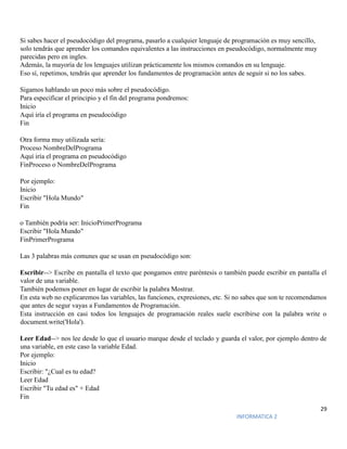 29
INFORMATICA 2
Si sabes hacer el pseudocódigo del programa, pasarlo a cualquier lenguaje de programación es muy sencillo,
solo tendrás que aprender los comandos equivalentes a las instrucciones en pseudocódigo, normalmente muy
parecidas pero en ingles.
Además, la mayoría de los lenguajes utilizan prácticamente los mismos comandos en su lenguaje.
Eso sí, repetimos, tendrás que aprender los fundamentos de programación antes de seguir si no los sabes.
Sigamos hablando un poco más sobre el pseudocódigo.
Para especificar el principio y el fin del programa pondremos:
Inicio
Aquí iría el programa en pseudocódigo
Fin
Otra forma muy utilizada sería:
Proceso NombreDelPrograma
Aquí iría el programa en pseudocódigo
FinProceso o NombreDelPrograma
Por ejemplo:
Inicio
Escribir "Hola Mundo"
Fin
o También podría ser: InicioPrimerPrograma
Escribir "Hola Mundo"
FinPrimerPrograma
Las 3 palabras más comunes que se usan en pseudocódigo son:
Escribir--> Escribe en pantalla el texto que pongamos entre paréntesis o también puede escribir en pantalla el
valor de una variable.
También podemos poner en lugar de escribir la palabra Mostrar.
En esta web no explicaremos las variables, las funciones, expresiones, etc. Si no sabes que son te recomendamos
que antes de segur vayas a Fundamentos de Programación.
Esta instrucción en casi todos los lenguajes de programación reales suele escribirse con la palabra write o
document.write('Hola').
Leer Edad--> nos lee desde lo que el usuario marque desde el teclado y guarda el valor, por ejemplo dentro de
una variable, en este caso la variable Edad.
Por ejemplo:
Inicio
Escribir: "¿Cual es tu edad?
Leer Edad
Escribir "Tu edad es" + Edad
Fin
 