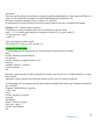 30
INFORMATICA 2
¿Qué haría?.
Pues muy sencillo, primero nos mostraría un mensaje en pantalla preguntándonos la edad, luego escribiríamos la
edad y el valor introducido lo recogería la variable Edad (imagina que introducimos 18).
Por último mostraría en pantalla la frase: Tu edad es 18. ¿Fácil no?
En programación real suele utilizarse la instrucción input en lugar de leer, pero ojo depende del lenguaje.
Calcular 3 x 5 --> Calcula valores numéricos.
El resultado se recoge normalmente dentro de una variable de la siguiente forma:
multi = 3 x 5; la variable multi tendrá en ese momento el valor de 3 x 5, es decir valdrá 15.
Y si ahora hacemos: multi2
= multi x 2;
¿Qué valor tendrá la variable multi2?
Pues sencillo 30 (15 que es el valor de multi x 2).
Ejemplos de Pseudocódigo
1. Pseudocódigo para un programa que nos sume dos número introducidos por el teclado:
Inicio
Escribir "Introduce el primer número";
Lee numero1;
Escribir "Introduce el segundo número"; Leer
numero2;
resultado= numero1 + numero2;
Escribir resultado;
Fin
Recuerda: cuando queremos escribir en pantalla una variable, como en este caso la variable resultado, no se pone
entre comillas.
Importante: cuando acabamos una instrucción siempre se pone ; antes de empezar la siguiente.
2. Pseudocódigo para un programa que nos diga la tabla de multiplicar del número que le digamos (introducido
por el teclado).
Programa: TablaMultiplicar numericas:
t, num , total;
Inicio
Escribir "Introduce un número"
Leer num
InicioDesde
Desde t=1 hasta t=10 repetir
hacer total = num*t
Escribir: total finDesde
Fin
 