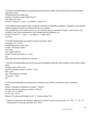 31
INFORMATICA 2
3. Escribir un Pseudocódigo de un programa que permita leer la edad y peso de una persona y posteriormente
imprimirla. Inicio
VariablesNumericas: edad, peso.
Imprimir "Escribir los datos (Edad, Peso):";
Leer Edad, Leer Peso;
Escribir "Tu peso es: ", peso, " y tu edad es: ", edad.; Fin.
Te has fijado que para imprimir algo en lugar de mostrarlo en la pantalla,la palabra es "imprimir", así de sencillo.
Además podemos mezclar en una frase texto fijo con variables.
Esto se puede hacer con comas, como lo ves en el ejemplo anterior o poniendo el signo + entre el texto y las
variables, como vimos anteriormente. En el ejemplo anterior podríamos ser:
Escribir "Tu peso es: " + peso + " y tu edad es: " + edad.; Sería
lo mismo.
4. Escribir Pseudocódigo que calcule el área de un círculo. Inicio
Constantes: Pi= 3.1416;
VariablesNumericas: radio, area;
Escribe: "Introduce el radio: "
Leer radio;
area= radio*radio*Pi;
Escribe "El área del circulo es: ", area;
Fin
Fíjate que aquí hemos definido una constante.
5. Escribir un Pseudocódigo que calcule el área de un triángulo recibiendo como entrada el valor de base y altura.
Inicio
Variables Altura, Base, Area.
Escribir "Introduce la base y la altura: " Leer
base y peso.
area= (base*altura)/2. Escribir
"El area es: ", base.
Fin
6. Crear un pseudocódigo que proporcione el volumen de un cilindro, conocidos su altura y diámetro.
Inicio
Mostrar “Introduzca el diámetro, en metros” : Pedir D
Mostrar “Introduzca la altura, en metros” : Pedir H
R = D/2 : Pi = 3,141593
V = Pi * (R ^ 2) * H
Mostrar “El volumen del cilindro es de”, V, “metros cúbicos” Fin
7. Elaborar un algoritmo que obtenga e imprima el valor de Y a partir de la ecuación: : Y= 3*X + 2 + 7X – 15,
introduciendo el valor que queramos de X. Inicio
 