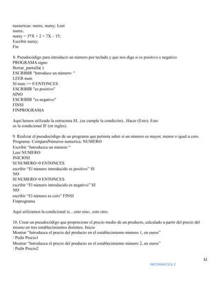 32
INFORMATICA 2
numericas: numx, numy; Leer
numx;
numy = 3*X + 2 + 7X – 15;
Escribir numy;
Fin
8. Pseudocódigo para introducir un número por teclado y que nos diga si es positivo o negativo
PROGRAMA signo
Borrar_pantalla( )
ESCRIBIR "Introduce un número: "
LEER num
SI num >= 0 ENTONCES
ESCRIBIR "es positivo"
SINO
ESCRIBIR "es negativo"
FINSI
FINPROGRAMA
Aquí hemos utilizado la estructura SI...(se cumple la condición)...Hacer (Esto). Esto
es la condicional IF (en ingles).
9. Realizar el pseudocódigo de un programa que permita saber si un número es mayor, menor o igual a cero.
Programa: ComparaNúmeros numerica: NUMERO
Escribir “Introduzca un número “
Leer NUMERO
INICIOSI
SI NUMERO>0 ENTONCES
escribir “El número introducido es positivo” SI
NO
SI NUMERO<0 ENTONCES
escribir “El número introducido es negativo” SI
NO
escribir “El número es cero” FINSI
Finprograma
Aquí utilizamos la condicional si....esto sino...esto otro.
10. Crear un pseudocódigo que proporcione el precio medio de un producto, calculado a partir del precio del
mismo en tres establecimientos distintos. Inicio
Mostrar “Introduzca el precio del producto en el establecimiento número 1, en euros”
: Pedir Precio1
Mostrar “Introduzca el precio del producto en el establecimiento número 2, en euros”
: Pedir Precio2
 