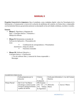 1
INFORMATICA 2
MANUAL II
Propósito General de la Asignatura: Que el estudiante, como ciudadano digital, valore las Tecnologías de la
Información y Comunicación, a través de la solución de problemas del contexto, de forma ética y responsable
con herramientas básicas que permiten potenciar su desempeño en las actividades cotidianas, escolares o sociales.
Temario
• Bloque I. Algoritmos y diagramas de
flujo o Conceptos básicos o Elementos o
Manejo de software
• Bloque II. Herramientas avanzadas de
Software de Aplicación o Procesadores de
texto
 Combinación de correspondencia o Presentadores
electrónicos o Hojas de cálculo
 Funciones avanzadas
• Bloque III. Software Educativo o
Conceptos básicos o Clasificación
o Uso de software libre y comercial de forma responsable o
Descargas
EXAMENES PARCIALES
Fecha propuestas por la
dirección
Criterios
de
Evaluación
Fecha para Informática 2, Luz del Carmen
Ramírez
Primer Parcial Del 13 al 17 de Marzo
24 entrega a control escolar
30 marzo entrega de boletas
a padres de familia
50% Examen
25% T,T y P
25% Trabajo
de Algoritmos
Miércoles 1
Marzo
Jueves 2 Marzo
 