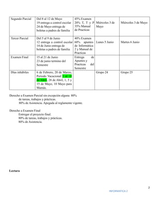 2
INFORMATICA 2
Segundo Parcial Del 8 al 12 de Mayo
19 entrega a control escolar
24 de Mayo entrega de
boletas a padres de familia
45% Examen
20% T, T y P
35% Manual
de Practicas
Miércoles 3 de
Mayo
Miércoles 3 de Mayo
Tercer Parcial Del 5 al 9 de Junio
12 entrega a control escolar
14 de Junio entrega de
boletas a padres de familia
40% Examen
60% apuntes
de Informática
2 y Manual de
Practicas
Lunes 5 Junio Martes 6 Junio
Examen Final 15 al 21 de Junio
23 de junio termino del
Semestre
Entrega de
Apuntes y
Practicas del
Semestre
Días inhábiles 6 de Febrero, 20 de Marzo,
Periodo Vacacional 3 al 18
de Abril, 28 de Abril, 1, 5 y
15 de Mayo, 10 Mayo para
Mamás.
Grupo 24 Grupo 25
Derecho a Examen Parcial sin excepción alguna 80%
de tareas, trabajos y prácticas.
80% de Asistencia. Apegada al reglamente vigente.
Derecho a Examen Final
Entregar el proyecto final.
80% de tareas, trabajos y prácticas.
80% de Asistencia.
Lectura
 