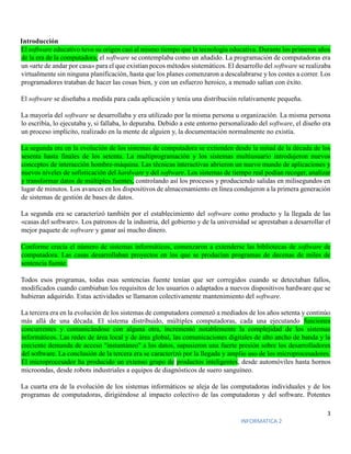 3
INFORMATICA 2
Introducción
El software educativo tuvo su origen casi al mismo tiempo que la tecnología educativa. Durante los primeros años
de la era de la computadora, el software se contemplaba como un añadido. La programación de computadoras era
un «arte de andar por casa» para el que existían pocos métodos sistemáticos. El desarrollo del software se realizaba
virtualmente sin ninguna planificación, hasta que los planes comenzaron a descalabrarse y los costes a correr. Los
programadores trataban de hacer las cosas bien, y con un esfuerzo heroico, a menudo salían con éxito.
El software se diseñaba a medida para cada aplicación y tenía una distribución relativamente pequeña.
La mayoría del software se desarrollaba y era utilizado por la misma persona u organización. La misma persona
lo escribía, lo ejecutaba y, si fallaba, lo depuraba. Debido a este entorno personalizado del software, el diseño era
un proceso implícito, realizado en la mente de alguien y, la documentación normalmente no existía.
La segunda era en la evolución de los sistemas de computadora se extienden desde la mitad de la década de los
sesenta hasta finales de los setenta. La multiprogramación y los sistemas multiusuario introdujeron nuevos
conceptos de interacción hombre-máquina. Las técnicas interactivas abrieron un nuevo mundo de aplicaciones y
nuevos niveles de sofisticación del hardware y del software. Los sistemas de tiempo real podían recoger, analizar
y transformar datos de múltiples fuentes, controlando así los procesos y produciendo salidas en milisegundos en
lugar de minutos. Los avances en los dispositivos de almacenamiento en línea condujeron a la primera generación
de sistemas de gestión de bases de datos.
La segunda era se caracterizó también por el establecimiento del software como producto y la llegada de las
«casas del software». Los patronos de la industria, del gobierno y de la universidad se aprestaban a desarrollar el
mejor paquete de software y ganar así mucho dinero.
Conforme crecía el número de sistemas informáticos, comenzaron a extenderse las bibliotecas de software de
computadora. Las casas desarrollaban proyectos en los que se producían programas de decenas de miles de
sentencia fuente.
Todos esos programas, todas esas sentencias fuente tenían que ser corregidos cuando se detectaban fallos,
modificados cuando cambiaban los requisitos de los usuarios o adaptados a nuevos dispositivos hardware que se
hubieran adquirido. Estas actividades se llamaron colectivamente mantenimiento del software.
La tercera era en la evolución de los sistemas de computadora comenzó a mediados de los años setenta y continúo
más allá de una década. El sistema distribuido, múltiples computadoras, cada una ejecutando funciones
concurrentes y comunicándose con alguna otra, incrementó notablemente la complejidad de los sistemas
informáticos. Las redes de área local y de área global, las comunicaciones digitales de alto ancho de banda y la
creciente demanda de acceso "instantáneo" a los datos, supusieron una fuerte presión sobre los desarrolladores
del software. La conclusión de la tercera era se caracterizó por la llegada y amplio uso de los microprocesadores.
El microprocesador ha producido un extenso grupo de productos inteligentes, desde automóviles hasta hornos
microondas, desde robots industriales a equipos de diagnósticos de suero sanguíneo.
La cuarta era de la evolución de los sistemas informáticos se aleja de las computadoras individuales y de los
programas de computadoras, dirigiéndose al impacto colectivo de las computadoras y del software. Potentes
 