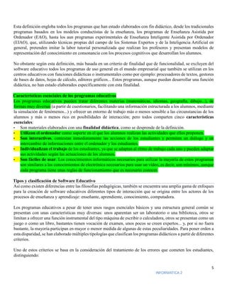 5
INFORMATICA 2
Esta definición engloba todos los programas que han estado elaborados con fin didáctico, desde los tradicionales
programas basados en los modelos conductistas de la enseñanza, los programas de Enseñanza Asistida por
Ordenador (EAO), hasta los aun programas experimentales de Enseñanza Inteligente Asistida por Ordenador
(EIAO), que, utilizando técnicas propias del campo de los Sistemas Expertos y de la Inteligencia Artificial en
general, pretenden imitar la labor tutorial personalizada que realizan los profesores y presentan modelos de
representación del conocimiento en consonancia con los procesos cognitivos que desarrollan los alumnos.
No obstante según esta definición, más basada en un criterio de finalidad que de funcionalidad, se excluyen del
software educativo todos los programas de uso general en el mundo empresarial que también se utilizan en los
centros educativos con funciones didácticas o instrumentales como por ejemplo: procesadores de textos, gestores
de bases de datos, hojas de cálculo, editores gráficos... Estos programas, aunque puedan desarrollar una función
didáctica, no han estado elaborados específicamente con esta finalidad.
Características esenciales de los programas educativos
Los programas educativos pueden tratar diferentes materias (matemáticas, idiomas, geografía, dibujo...), de
formas muy diversas (a partir de cuestionarios, facilitando una información estructurada a los alumnos, mediante
la simulación de fenómenos...) y ofrecer un entorno de trabajo más o menos sensible a las circunstancias de los
alumnos y más o menos rico en posibilidades de interacción; pero todos comparten cinco características
esenciales:
• Son materiales elaborados con una finalidad didáctica, como se desprende de la definición.
• Utilizan el ordenador como soporte en el que los alumnos realizan las actividades que ellos proponen.
• Son interactivos, contestan inmediatamente las acciones de los estudiantes y permiten un diálogo y un
intercambio de informaciones entre el ordenador y los estudiantes.
• Individualizan el trabajo de los estudiantes, ya que se adaptan al ritmo de trabajo cada uno y pueden adaptar
sus actividades según las actuaciones de los alumnos.
• Son fáciles de usar. Los conocimientos informáticos necesarios para utilizar la mayoría de estos programas
son similares a los conocimientos de electrónica necesarios para usar un vídeo, es decir, son mínimos, aunque
cada programa tiene unas reglas de funcionamiento que es necesario conocer.
Tipos y clasificación de Software Educativo
Así como existen diferencias entre las filosofías pedagógicas, también se encuentra una amplia gama de enfoques
para la creación de software educativos diferentes tipos de interacción que se origina entre los actores de los
procesos de enseñanza y aprendizaje: enseñante, aprendiente, conocimiento, computadora.
Los programas educativos a pesar de tener unos rasgos esenciales básicos y una estructura general común se
presentan con unas características muy diversas: unos aparentan ser un laboratorio o una biblioteca, otros se
limitan a ofrecer una función instrumental del tipo máquina de escribir o calculadora, otros se presentan como un
juego o como un libro, bastantes tienen vocación de examen, unos pocos se creen expertos... y, por si no fuera
bastante, la mayoría participan en mayor o menor medida de algunas de estas peculiaridades. Para poner orden a
esta disparidad, se han elaborado múltiples tipologías que clasifican los programas didácticos a partir de diferentes
criterios.
Uno de estos criterios se basa en la consideración del tratamiento de los errores que cometen los estudiantes,
distinguiendo:
 