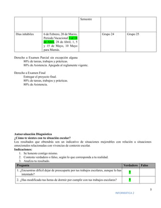 3
INFORMATICA 2
Semestre
Días inhábiles 6 de Febrero, 20 de Marzo,
Periodo Vacacional 3 al 18
de Abril, 28 de Abril, 1, 5
y 15 de Mayo, 10 Mayo
para Mamás.
Grupo 24 Grupo 25
Derecho a Examen Parcial sin excepción alguna
80% de tareas, trabajos y prácticas.
80% de Asistencia. Apegada al reglamente vigente.
Derecho a Examen Final
Entregar el proyecto final.
80% de tareas, trabajos y prácticas.
80% de Asistencia.
Autoevaluación Diagnóstica
¿Cómo te sientes con tu situación escolar?
Los resultados que obtendrás son un indicativo de situaciones mejorables con relación a situaciones
emocionales relacionadas con vivencias de contexto escolar.
Indicaciones:
1. Se honesto contigo mismo.
2. Contesta verdadero o falso, según lo que corresponda a tu realidad.
3. Analiza tu resultado.
Pregunta Verdadero Falso
1. ¿Encuentras difícil dejar de preocuparte por tus trabajos escolares, aunque lo has
intentado?
*
2. ¿Has modificado tus horas de dormir por cumplir con tus trabajos escolares? *
 