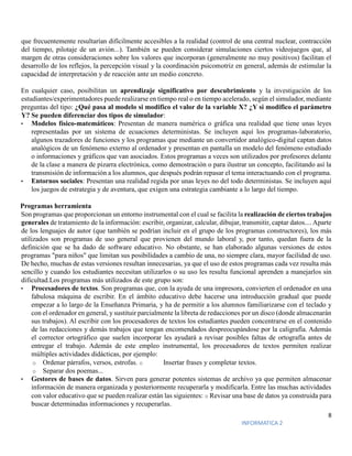 8
INFORMATICA 2
que frecuentemente resultarían difícilmente accesibles a la realidad (control de una central nuclear, contracción
del tiempo, pilotaje de un avión...). También se pueden considerar simulaciones ciertos videojuegos que, al
margen de otras consideraciones sobre los valores que incorporan (generalmente no muy positivos) facilitan el
desarrollo de los reflejos, la percepción visual y la coordinación psicomotriz en general, además de estimular la
capacidad de interpretación y de reacción ante un medio concreto.
En cualquier caso, posibilitan un aprendizaje significativo por descubrimiento y la investigación de los
estudiantes/experimentadores puede realizarse en tiempo real o en tiempo acelerado, según el simulador, mediante
preguntas del tipo: ¿Qué pasa al modelo si modifico el valor de la variable X? ¿Y si modifico el parámetro
Y? Se pueden diferenciar dos tipos de simulador:
• Modelos físico-matemáticos: Presentan de manera numérica o gráfica una realidad que tiene unas leyes
representadas por un sistema de ecuaciones deterministas. Se incluyen aquí los programas-laboratorio,
algunos trazadores de funciones y los programas que mediante un convertidor analógico-digital captan datos
analógicos de un fenómeno externo al ordenador y presentan en pantalla un modelo del fenómeno estudiado
o informaciones y gráficos que van asociados. Estos programas a veces son utilizados por profesores delante
de la clase a manera de pizarra electrónica, como demostración o para ilustrar un concepto, facilitando así la
transmisión de información a los alumnos, que después podrán repasar el tema interactuando con el programa.
• Entornos sociales: Presentan una realidad regida por unas leyes no del todo deterministas. Se incluyen aquí
los juegos de estrategia y de aventura, que exigen una estrategia cambiante a lo largo del tiempo.
Programas herramienta
Son programas que proporcionan un entorno instrumental con el cual se facilita la realización de ciertos trabajos
generales de tratamiento de la información: escribir, organizar, calcular, dibujar, transmitir, captar datos.... Aparte
de los lenguajes de autor (que también se podrían incluir en el grupo de los programas constructores), los más
utilizados son programas de uso general que provienen del mundo laboral y, por tanto, quedan fuera de la
definición que se ha dado de software educativo. No obstante, se han elaborado algunas versiones de estos
programas "para niños" que limitan sus posibilidades a cambio de una, no siempre clara, mayor facilidad de uso.
De hecho, muchas de estas versiones resultan innecesarias, ya que el uso de estos programas cada vez resulta más
sencillo y cuando los estudiantes necesitan utilizarlos o su uso les resulta funcional aprenden a manejarlos sin
dificultad.Los programas más utilizados de este grupo son:
• Procesadores de textos. Son programas que, con la ayuda de una impresora, convierten el ordenador en una
fabulosa máquina de escribir. En el ámbito educativo debe hacerse una introducción gradual que puede
empezar a lo largo de la Enseñanza Primaria, y ha de permitir a los alumnos familiarizarse con el teclado y
con el ordenador en general, y sustituir parcialmente la libreta de redacciones por un disco (donde almacenarán
sus trabajos). Al escribir con los procesadores de textos los estudiantes pueden concentrarse en el contenido
de las redacciones y demás trabajos que tengan encomendados despreocupándose por la caligrafía. Además
el corrector ortográfico que suelen incorporar les ayudará a revisar posibles faltas de ortografía antes de
entregar el trabajo. Además de este empleo instrumental, los procesadores de textos permiten realizar
múltiples actividades didácticas, por ejemplo:
o Ordenar párrafos, versos, estrofas. o Insertar frases y completar textos.
o Separar dos poemas...
• Gestores de bases de datos. Sirven para generar potentes sistemas de archivo ya que permiten almacenar
información de manera organizada y posteriormente recuperarla y modificarla. Entre las muchas actividades
con valor educativo que se pueden realizar están las siguientes: o Revisar una base de datos ya construida para
buscar determinadas informaciones y recuperarlas.
 