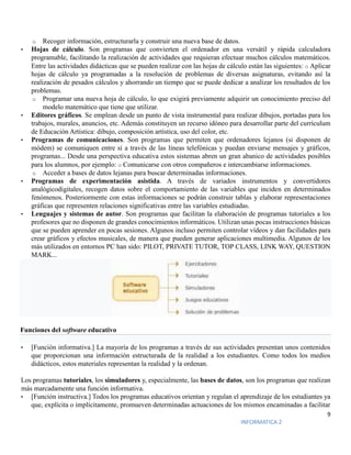 9
INFORMATICA 2
o Recoger información, estructurarla y construir una nueva base de datos.
• Hojas de cálculo. Son programas que convierten el ordenador en una versátil y rápida calculadora
programable, facilitando la realización de actividades que requieran efectuar muchos cálculos matemáticos.
Entre las actividades didácticas que se pueden realizar con las hojas de cálculo están las siguientes: o Aplicar
hojas de cálculo ya programadas a la resolución de problemas de diversas asignaturas, evitando así la
realización de pesados cálculos y ahorrando un tiempo que se puede dedicar a analizar los resultados de los
problemas.
o Programar una nueva hoja de cálculo, lo que exigirá previamente adquirir un conocimiento preciso del
modelo matemático que tiene que utilizar.
• Editores gráficos. Se emplean desde un punto de vista instrumental para realizar dibujos, portadas para los
trabajos, murales, anuncios, etc. Además constituyen un recurso idóneo para desarrollar parte del currículum
de Educación Artística: dibujo, composición artística, uso del color, etc.
• Programas de comunicaciones. Son programas que permiten que ordenadores lejanos (si disponen de
módem) se comuniquen entre sí a través de las líneas telefónicas y puedan enviarse mensajes y gráficos,
programas... Desde una perspectiva educativa estos sistemas abren un gran abanico de actividades posibles
para los alumnos, por ejemplo: o Comunicarse con otros compañeros e intercambiarse informaciones.
o Acceder a bases de datos lejanas para buscar determinadas informaciones.
• Programas de experimentación asistida. A través de variados instrumentos y convertidores
analógicodigitales, recogen datos sobre el comportamiento de las variables que inciden en determinados
fenómenos. Posteriormente con estas informaciones se podrán construir tablas y elaborar representaciones
gráficas que representen relaciones significativas entre las variables estudiadas.
• Lenguajes y sistemas de autor. Son programas que facilitan la elaboración de programas tutoriales a los
profesores que no disponen de grandes conocimientos informáticos. Utilizan unas pocas instrucciones básicas
que se pueden aprender en pocas sesiones. Algunos incluso permiten controlar vídeos y dan facilidades para
crear gráficos y efectos musicales, de manera que pueden generar aplicaciones multimedia. Algunos de los
más utilizados en entornos PC han sido: PILOT, PRIVATE TUTOR, TOP CLASS, LINK WAY, QUESTION
MARK...
Funciones del software educativo
• [Función informativa.] La mayoría de los programas a través de sus actividades presentan unos contenidos
que proporcionan una información estructurada de la realidad a los estudiantes. Como todos los medios
didácticos, estos materiales representan la realidad y la ordenan.
Los programas tutoriales, los simuladores y, especialmente, las bases de datos, son los programas que realizan
más marcadamente una función informativa.
• [Función instructiva.] Todos los programas educativos orientan y regulan el aprendizaje de los estudiantes ya
que, explícita o implícitamente, promueven determinadas actuaciones de los mismos encaminadas a facilitar
 