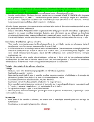 COBAQ 7 11
Desde el ámbito de la informática que estamos tratando, el software educativo, los estudiantes se expresan y se
comunican con el ordenador y con otros compañeros a través de las actividades de los programas y, especialmente,
cuando utilizan lenguajes de programación, procesadores de textos, editores de gráficos, etc.
• Función metalingüística. Mediante el uso de los sistemas operativos (MS/DOS, WINDOWS) y los lenguajes
de programación (BASIC, LOGO...) los estudiantes pueden aprender los lenguajes propios de la informática.
• Función lúdica. Trabajar con los ordenadores realizando actividades educativas es una labor que a menudo
tiene unas connotaciones lúdicas y festivas para los estudiantes.
Además, algunos programas refuerzan su atractivo mediante la inclusión de determinados elementos lúdicos, con
lo que potencian aún más esta función.
• Función innovadora. Aunque no siempre sus planteamientos pedagógicos resulten innovadores, los programas
educativos se pueden considerar materiales didácticos con esta función ya que utilizan una tecnología
recientemente incorporada a los centros educativos y, en general, suelen permitir muy diversas formas de uso.
Esta versatilidad abre amplias posibilidades de experimentación didáctica e innovación educativa en el aula.
Importancia de utilizar un software educativo
• Tiene mucha importancia porque facilita el desarrollo de las actividades puestas por el docente hacia el
estudiante así como los recursos para desarrollar dicha actividad.
• El software educativo es muy importante en la educación a distancia. Estas herramientas tecnológicas permiten
simular las condiciones que existen en un aula o un salón de clase. Así el estudiante puede “ingresar” a un
salón virtual, interactuar con el docente a través de videoconferencias, chat o correo electrónico, completar
evaluaciones, etc.
Este tipo de software ofrece mucha más actividades a realizar en el diario vivir de los estudiantes (trabajos
independientes) por otro lado el carácter interactivo de cada estudiante permite el desarrollo de actividades
intelectuales de interpretación, observación y pensamiento crítico en lo desarrollado.
Ventajas y desventajas de los software educativos
• Propician varios tipos de aprendizaje que pueden ser individuales o grupales.
• Facilitan la evaluación y control.
• Fomentan la creatividad al retar al aprendiz a aplicar sus conocimientos y habilidades en la solución de
problemas o generación de proyecto en áreas de quehacer científico y social.
• Facilitan la construcción de conocimiento por parte del lector.
• Facilitan un correcto feedback entre los estudiantes y el propio profesor.
• Favorecen el aprendizaje autónomo y se ajusta al tiempo del que el aprendiz puede disponer para esa actividad
Permiten el acceso al conocimiento y a la participación de actividades.
• Incluyen elementos para captar la atención del alumno.
El educador puede desarrollar estrategias guiadas para llevar el proceso de enseñanza y aprendizaje a otros
contextos fuera del aula.
Desventajas
• Gran parte de los usuarios o alumnos, no cuentan con la tecnología necesaria para usar este tipo de
herramientas.
• Requieren de un navegador y la conexión a Internet.
Ventajas
 