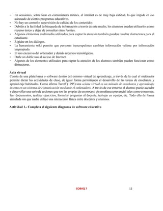 COBAQ 7 12
• En ocasiones, sobre todo en comunidades rurales, el internet es de muy baja calidad, lo que impide el uso
adecuado de ciertos programas educativos.
• No hay un control o supervisión de calidad de los contenidos
• Debido a la facilidad de búsqueda de información a través de este medio, los alumnos pueden utilizarlos como
recurso único y dejar de consultar otras fuentes.
• Algunos elementos multimedia utilizados para captar la atención también pueden resultar distractores para el
estudiante.
• Rigidez en los diálogos.
• La herramienta wiki permite que personas inescrupulosas cambien información valiosa por información
inapropiada
• El uso excesivo del ordenador y demás recursos tecnológicos.
• Darle un doble uso al acceso de Internet.
• Algunos de los elementos utilizados para captar la atención de los alumnos también pueden funcionar como
distractores.
Aula virtual
Consta de una plataforma o software dentro del entorno virtual de aprendizaje, a través de la cual el ordenador
permite dictar las actividades de clase, de igual forma permitiendo el desarrollo de las tareas de enseñanza y
aprendizaje habituales. Como afirma Turoff (1995) una «clase virtual es un método de enseñanza y aprendizaje
inserto en un sistema de comunicación mediante el ordenador». A través de ese entorno el alumno puede acceder
y desarrollar una serie de acciones que son las propias de un proceso de enseñanza presencial tales como conversar,
leer documentos, realizar ejercicios, formular preguntas al docente, trabajar en equipo, etc. Todo ello de forma
simulada sin que nadie utilice una interacción física entre docentes y alumnos.
Actividad 1.- Completa el siguiente diagrama de software educativo
 
