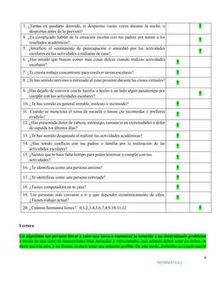 4
INFORMATICA 2
3. ¿Tardas en quedarte dormido, te despiertas varias veces durante la noche, o
despiertas antes de lo previsto?
*
4. ¿Es complicado hablar de la situación escolar con tus padres por temor a los
resultados académicos?
*
5. ¿Interfiere el sentimiento de preocupación o ansiedad por las actividades
escolares en tus actividades cotidianas de casa?
*
6. ¿Has notado que buscas comer más cosas dulces cuando realizas actividades
escolares?
*
7. ¿Te cuesta trabajo concentrarte para resolver tareas escolares? *
8. ¿Te has sentido nervioso o estresado al estar presente durante las clases virtuales?
*
9. ¿Has dejado de convivir con tu familia o hecho a un lado algún pasatiempo por
cumplir con tus actividades escolares?
*
10. ¿Te has sentido en general irritable, molesto o incómodo? *
11. Cuando se menciona el tema de escuela o tareas ¿te incomodas y prefieres
evadirlo?
*
12. ¿Has presentado dolor de cabeza, estómago, cansancio en extremidades o dolor
de espalda los últimos días?
*
13. ¿Te has sentido desganado al realizar tus actividades académicas? *
14. ¿Has tenido conflicto con tus padres o familia por la realización de las
actividades escolares?
*
15. ¿Sientes que te hace falta tiempo para poder terminar y cumplir con tus
actividades?
*
16. ¿Te identificas como una persona ansiosa? *
17. ¿Te identificas como una persona estresada? *
18. ¿Tienes computadora en tu casa? *
19. Las personas más cercanas a ti y que dependes económicamente de ellos,
¿Tienen trabajo actual?
*
20. ¿Cuántos hermanos tienes? 0,1,2,3,4,5,6,7,8,9,10,11,12 *
Lectura
Un algoritmo nos permite llevar a cabo una tarea o encontrar la solución a un determinado problema
a través de una serie de instrucciones bien definidas y estructuradas, que además deben estar en orden, es
decir una tras otra, y ser finitas, es decir tener una solución posible. De este modo, definidos un estado inicial
 