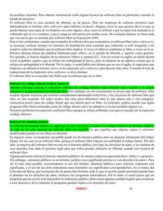 COBAQ 7 19
las posibles variantes. Para obtener información sobre alguna licencia de software libre en particular, consulte el
listado de licencias.
El software libre es una cuestión de libertad, no de precio. Pero las empresas de software privativo usan
habitualmente el término «free software» para referirse al precio. Algunas veces lo que quieren decir es que se
puede obtener una copia de los binarios sin costo alguno, otras veces se refieren a que la copia está incluida en el
ordenador que se va a comprar, y que se paga un solo precio por ambas cosas. De cualquier manera, no tiene nada
que ver con lo que se entiende por software libre en el proyecto GNU.
Para evitar confusiones, cuando una compañía de software dice que su producto es software libre («free software»),
se aconseja verificar siempre los términos de distribución para constatar que realmente se esté otorgando a los
usuarios todas las libertades que el software libre implica. A veces el software realmente es libre, a veces no lo es.
Muchos idiomas tienen dos palabras diferentes para «libre», en el sentido de libertad, y «gratis» como gratuito.
Por ejemplo, el francés dispone de los términos «libre» y «gratuit»[2] . Esto no ocurre en inglés, en dicho idioma
existe la palabra «gratis» que se refiere sin ambigüedad al precio, pero no dispone de un adjetivo común que se
refiera sin ambigüedad a la libertad. Por lo tanto, si usted habla otro idioma que no sea el inglés, le sugerimos que
traduzca a su idioma el término «free» en la expresión «free software» para hacerlo más claro. Consulte la lista de
traducciones de la expresión «free software» a otros idiomas.
El software libre es a menudo más fiable que el software que no es libre.
Software de código abierto («Open Source»)
Algunas personas utilizan la expresión software de «código abierto» para referirse más o menos a la misma
categoría a la que pertenece el software libre. Sin embargo, no son exactamente el mismo tipo de software: ellos
aceptan algunas licencias que nosotros consideramos demasiado restrictivas, y hay licencias de software libre que
ellos no han aceptado. De todos modos, hay muy poca diferencia entre lo que abarca una y otra categoría:
conocemos pocos casos de código fuente que sea abierto pero no libre. En principio, podría suceder que algún
programa libre fuera rechazado como de código abierto, pero no sabemos si eso ha sucedido alguna vez.
Nosotros preferimos la expresión «software libre» porque se refiere a libertad, cosa que no sucede con la expresión
«código abierto».
Software de dominio público
El software de dominio público es aquel que no tiene derechos de autor. Si el código fuente es de dominio público,
se trata de un caso especial de software libre sin copyleft, lo que significa que algunas copias o versiones
modificadas pueden no ser libres en absoluto.
En algunos casos, un programa ejecutable puede ser de dominio público pero no disponer libremente del código
fuente. En ese caso no es software libre, porque el software libre requiere accesibilidad al código fuente. Por otro
lado, la mayoría del software libre no está en el dominio público sino bajo los derechos de autor, y los titulares de
esos derechos han dado el permiso legal para que todos puedan utilizarlo en libertad, usando una licencia de
software libre.
Algunas personas utilizan el término «dominio público» de manera imprecisa queriendo decir «libre» o «gratuito».
Sin embargo, «dominio público» es un término jurídico cuyo significado preciso es «sin derechos de autor». Para
ser lo más claro posible, recomendamos el uso del término «dominio público» para expresar solamente este
significado, y el uso de las otras expresiones para transmitir sus significados correspondientes. En el marco del
Convenio de Berna, que la mayoría de los países han firmado, todo lo que se escribe queda automáticamente bajo
el dominio de los derechos de autor, inclusive los programas informáticos. Por lo tanto, si usted quiere que un
programa que ha escrito esté disponible en el dominio público, debe tomar algunas medidas legales para renunciar
a esos derechos; de lo contrario el programa quedará sujeto a los derechos de autor.
 