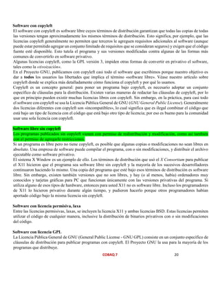 COBAQ 7 20
Software con copyleft
El software con copyleft es software libre cuyos términos de distribución garantizan que todas las copias de todas
las versiones tengan aproximadamente los mismos términos de distribución. Esto significa, por ejemplo, que las
licencias copyleft generalmente no permiten que terceros le agreguen requisitos adicionales al software (aunque
puede estar permitido agregar un conjunto limitado de requisitos que se consideran seguros) y exigen que el código
fuente esté disponible. Esto tutela el programa y sus versiones modificadas contra algunas de las formas más
comunes de convertirlo en software privativo.
Algunas licencias copyleft, como la GPL versión 3, impiden otras formas de convertir en privativo el software,
tales como la «tivoización».
En el Proyecto GNU, publicamos con copyleft casi todo el software que escribimos porque nuestro objetivo es
dar a todos los usuarios las libertades que implica el término «software libre». Véase nuestro artículo sobre
copyleft donde se explica más detalladamente cómo funciona el copyleft y por qué lo usamos.
Copyleft es un concepto general: para poner un programa bajo copyleft, es necesario adoptar un conjunto
específico de cláusulas para la distribución. Existen varias maneras de redactar las cláusulas de copyleft, por lo
que en principio pueden existir muchas licencias libres con copyleft. Sin embargo, en la práctica, para casi todo
el software con copyleft se usa la Licencia Pública General de GNU (GNU General Public License). Generalmente
dos licencias diferentes con copyleft son «incompatibles», lo cual significa que es ilegal combinar el código que
está bajo un tipo de licencia con el código que está bajo otro tipo de licencia; por eso es bueno para la comunidad
usar una sola licencia con copyleft.
Software libre sin copyleft
Los programas publicados sin copyleft vienen con permiso de redistribución y modificación, como así también
con el permiso de agregarle restricciones.
Si un programa es libre pero no tiene copyleft, es posible que algunas copias o modificaciones no sean libres en
absoluto. Una empresa de software puede compilar el programa, con o sin modificaciones, y distribuir el archivo
ejecutable como software privativo.
El sistema X Window es un ejemplo de ello. Los términos de distribución que usó el X Consortium para publicar
el X11 hicieron que el programa sea software libre sin copyleft y la mayoría de los sucesivos desarrolladores
continuaron haciendo lo mismo. Una copia del programa que esté bajo esos términos de distribución es software
libre. Sin embargo, existen también versiones que no son libres, y hay (o al menos, había) ordenadores muy
conocidos y tarjetas gráficas para PC que funcionan únicamente con las versiones privativas del programa. Si
utiliza alguno de esos tipos de hardware, entonces para usted X11 no es software libre. Incluso los programadores
de X11 lo hicieron privativo durante algún tiempo, y pudieron hacerlo porque otros programadores habían
aportado código bajo la misma licencia sin copyleft.
Software con licencia permisiva, laxa
Entre las licencias permisivas, laxas, se incluyen la licencia X11 y ambas licencias BSD. Estas licencias permiten
utilizar el código de cualquier manera, inclusive la distribución de binarios privativos con o sin modificaciones
del código.
Software con licencia GPL
La Licencia Pública General de GNU (General Public License - GNU GPL) consiste en un conjunto específico de
cláusulas de distribución para publicar programas con copyleft. El Proyecto GNU la usa para la mayoría de los
programas que distribuye.
 