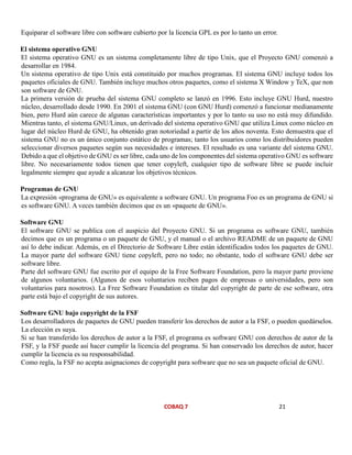 COBAQ 7 21
Equiparar el software libre con software cubierto por la licencia GPL es por lo tanto un error.
El sistema operativo GNU
El sistema operativo GNU es un sistema completamente libre de tipo Unix, que el Proyecto GNU comenzó a
desarrollar en 1984.
Un sistema operativo de tipo Unix está constituido por muchos programas. El sistema GNU incluye todos los
paquetes oficiales de GNU. También incluye muchos otros paquetes, como el sistema X Window y TeX, que non
son software de GNU.
La primera versión de prueba del sistema GNU completo se lanzó en 1996. Esto incluye GNU Hurd, nuestro
núcleo, desarrollado desde 1990. En 2001 el sistema GNU (con GNU Hurd) comenzó a funcionar medianamente
bien, pero Hurd aún carece de algunas características importantes y por lo tanto su uso no está muy difundido.
Mientras tanto, el sistema GNU/Linux, un derivado del sistema operativo GNU que utiliza Linux como núcleo en
lugar del núcleo Hurd de GNU, ha obtenido gran notoriedad a partir de los años noventa. Esto demuestra que el
sistema GNU no es un único conjunto estático de programas; tanto los usuarios como los distribuidores pueden
seleccionar diversos paquetes según sus necesidades e intereses. El resultado es una variante del sistema GNU.
Debido a que el objetivo de GNU es ser libre, cada uno de los componentes del sistema operativo GNU es software
libre. No necesariamente todos tienen que tener copyleft, cualquier tipo de software libre se puede incluir
legalmente siempre que ayude a alcanzar los objetivos técnicos.
Programas de GNU
La expresión «programa de GNU» es equivalente a software GNU. Un programa Foo es un programa de GNU si
es software GNU. A veces también decimos que es un «paquete de GNU».
Software GNU
El software GNU se publica con el auspicio del Proyecto GNU. Si un programa es software GNU, también
decimos que es un programa o un paquete de GNU, y el manual o el archivo README de un paquete de GNU
así lo debe indicar. Además, en el Directorio de Software Libre están identificados todos los paquetes de GNU.
La mayor parte del software GNU tiene copyleft, pero no todo; no obstante, todo el software GNU debe ser
software libre.
Parte del software GNU fue escrito por el equipo de la Free Software Foundation, pero la mayor parte proviene
de algunos voluntarios. (Algunos de esos voluntarios reciben pagos de empresas o universidades, pero son
voluntarios para nosotros). La Free Software Foundation es titular del copyright de parte de ese software, otra
parte está bajo el copyright de sus autores.
Software GNU bajo copyright de la FSF
Los desarrolladores de paquetes de GNU pueden transferir los derechos de autor a la FSF, o pueden quedárselos.
La elección es suya.
Si se han transferido los derechos de autor a la FSF, el programa es software GNU con derechos de autor de la
FSF, y la FSF puede así hacer cumplir la licencia del programa. Si han conservado los derechos de autor, hacer
cumplir la licencia es su responsabilidad.
Como regla, la FSF no acepta asignaciones de copyright para software que no sea un paquete oficial de GNU.
 