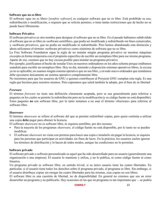 COBAQ 7 22
Software que no es libre
El software «que no es libre» [nonfree software] es cualquier software que no es libre. Está prohibido su uso,
redistribución o modificación, o requiere que se solicite permiso, o tiene tantas restricciones que de hecho no se
puede hacer libremente.
Software Privativo
El software privativo es otro nombre para designar el software que no es libre. En el pasado habíamos subdividido
el software que no es libre en «software semilibre», que podía ser modificado y redistribuido sin fines comerciales,
y «software privativo», que no podía ser modificado ni redistribuido. Pero hemos abandonado esta distinción y
ahora utilizamos el término «software privativo» como sinónimo de software que no es libre.
La Free Software Foundation sigue la regla de no instalar ningún programa privativo en nuestras máquinas
exccepto en forma temporaria con el propósito específico de escribir un reemplazo libre para ese mismo programa.
Aparte de eso, creemos que no hay excusa posible para instalar un programa privativo.
Por ejemplo, justificamos el hecho de instalar Unix en nuestros ordenadores en los años ochenta porque estábamos
usándolo para escribir un reemplazo libre. Hoy en día, teniendo a disposición sistemas operativos libres, la excusa
ya no es aplicable; no usamos ningún sistema operativo que no sea libre, y en todo nuevo ordenador que instalamos
debe ejecutarse únicamente un sistema operativo completamente libre.
No insistimos para que los usuarios de GNU o quienes contribuyen al Proyecto GNU cumplan esta regla. Es una
regla que hicimos para nosotros mismos. Pero esperamos que usted también la adopte, por el bien de su libertad.
Freeware
El término freeware no tiene una definición claramente aceptada, pero se usa generalmente para referirse a
paquetes en los cuales se permite la redistribución pero no la modificación (y su código fuente no está disponible).
Estos paquetes no son software libre, por lo tanto instamos a no usar el término «freeware» para referirse al
software libre.
Shareware
El término shareware se refiere al software del que se permite redistribuir copias, pero quien continúa a utilizar
una copia debe pagar para obtener la licencia.
El software shareware no es software libre, ni siquiera semilibre, por dos razones:
 Para la mayoría de los programas shareware, el código fuente no está disponible, por lo tanto no se pueden
modificar.
 El software shareware no viene con permiso para hacer una copia e instalarlo sin pagar la licencia, ni siquiera
para las personas que participan en actividades sin fines de lucro. En la práctica, los usuarios suelen ignorar
los términos de distribución y lo hacen de todos modos, aunque las condiciones no lo permiten.
Software privado
El software privado o software personalizado es aquel que ha sido desarrollado para un usuario (generalmente una
organización o una empresa). El usuario lo mantiene y utiliza, y no lo publica, ni como código fuente ni como
binarios.
Un programa privado es software libre, en sentido trivial, si su único usuario tiene las cuatro libertades. En
particular, si el usuario tiene todos los derechos sobre el programa privado, el programa es libre. Sin embargo, si
el usuario distribuye copias sin otorgar las cuatro libertades para las mismas, esas copias no son libres.
El software libre es una cuestión de libertad, no de disponibilidad. En general no creemos que sea un error
desarrollar un programa y no publicarlo. Hay ocasiones en las que un programa es tan importante que —se podría
 
