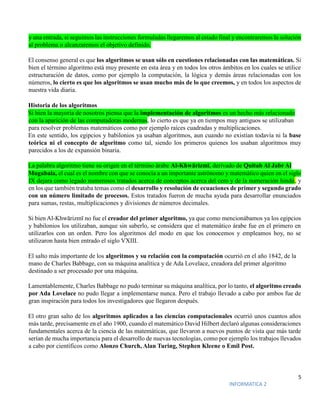 5
INFORMATICA 2
y una entrada, si seguimos las instrucciones formuladas llegaremos al estado final y encontraremos la solución
al problema o alcanzaremos el objetivo definido.
El consenso general es que los algoritmos se usan sólo en cuestiones relacionadas con las matemáticas. Si
bien el término algoritmo está muy presente en esta área y en todos los otros ámbitos en los cuales se utilice
estructuración de datos, como por ejemplo la computación, la lógica y demás áreas relacionadas con los
números, lo cierto es que los algoritmos se usan mucho más de lo que creemos, y en todos los aspectos de
nuestra vida diaria.
Historia de los algoritmos
Si bien la mayoría de nosotros piensa que la implementación de algoritmos es un hecho más relacionado
con la aparición de las computadoras modernas, lo cierto es que ya en tiempos muy antiguos se utilizaban
para resolver problemas matemáticos como por ejemplo raíces cuadradas y multiplicaciones.
En este sentido, los egipcios y babilonios ya usaban algoritmos, aun cuando no existían todavía ni la base
teórica ni el concepto de algoritmo como tal, siendo los primeros quienes los usaban algoritmos muy
parecidos a los de expansión binaria.
La palabra algoritmo tiene su origen en el término árabe Al-Khwārizmī, derivado de Quitab Al Jabr Al
Mugabala, el cual es el nombre con que se conocía a un importante astrónomo y matemático quien en el siglo
IX dejara como legado numerosos tratados acerca de conceptos acerca del cero y de la numeración hindú, y
en los que también trataba temas como el desarrollo y resolución de ecuaciones de primer y segundo grado
con un número limitado de procesos. Estos tratados fueron de mucha ayuda para desarrollar enunciados
para sumas, restas, multiplicaciones y divisiones de números decimales.
Si bien Al-Khwārizmī no fue el creador del primer algoritmo, ya que como mencionábamos ya los egipcios
y babilonios los utilizaban, aunque sin saberlo, se considera que el matemático árabe fue en el primero en
utilizarlos con un orden. Pero los algoritmos del modo en que los conocemos y empleamos hoy, no se
utilizaron hasta bien entrado el siglo VXIII.
El salto más importante de los algoritmos y su relación con la computación ocurrió en el año 1842, de la
mano de Charles Babbage, con su máquina analítica y de Ada Lovelace, creadora del primer algoritmo
destinado a ser procesado por una máquina.
Lamentablemente, Charles Babbage no pudo terminar su máquina analítica, por lo tanto, el algoritmo creado
por Ada Lovelace no pudo llegar a implementarse nunca. Pero el trabajo llevado a cabo por ambos fue de
gran inspiración para todos los investigadores que llegaron después.
El otro gran salto de los algoritmos aplicados a las ciencias computacionales ocurrió unos cuantos años
más tarde, precisamente en el año 1900, cuando el matemático David Hilbert declaró algunas consideraciones
fundamentales acerca de la ciencia de las matemáticas, que llevaron a nuevos puntos de vista que más tarde
serían de mucha importancia para el desarrollo de nuevas tecnologías, como por ejemplo los trabajos llevados
a cabo por científicos como Alonzo Church, Alan Turing, Stephen Kleene o Emil Post.
 