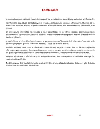 COBAQ 7 27
Conclusiones
La informática ayuda a adquirir conocimiento a partir de un tratamiento automático y racional de la información.
La informática es producto del trabajo y de la evolución de las ciencias aplicadas al transcurrir el tiempo, por lo
que ha sido necesario dividirla en generaciones que marcan los hechos más importantes y su crecimiento en el
tiempo.
Sin embargo, la informática ha avanzado a pasos agigantados en las últimas décadas. Las investigaciones
encuentran una rápida difusión, ya que es posible la colaboración entre investigadores de todas partes del mundo
gracias al Internet.
La evolución de la informática ha dado lugar a lo que denominamos “Sociedad de la información”, caracterizada
por manejar y recibir grandes cantidades de datos, a través de distintos medios.
También podemos mencionar su desarrollo y contribución respecto a otras ciencias, las tecnologías de
información y comunicación dieron grandes avances en otros campos como la medicina, derecho, música…… de
ahí que surgieron nuevas disciplinas como: la economía informática, derecho informático, bioinformática…
Podemos afirmar que la informática ayuda a mejor las aéreas, ciencias mejorando su calidad de investigación,
modernización y difusión.
También se pude decir que la informática ayuda a vivir bien gracias a la automatización de tareas y a los distintos
sistemas que desarrollan los informáticos.
 