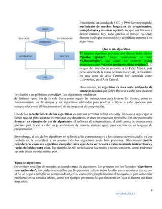 6
INFORMATICA 2
Finalmente, las décadas de 1950 y 1960 fueron testigo del
nacimiento de muchos lenguajes de programación,
compiladores y sistemas operativos, que nos llevaron a
donde estamos hoy, todo gracias al trabajo realizado
durante siglos por matemáticos y científicos en torno a los
algoritmos.
Que es un algoritmo
El término algoritmo proviene del idioma árabe clásico
“ḥisābu lḡubār”, luego trasformada al latín
“Alborarismus”, que según los expertos podría
traducirse como “cálculo mediante cifras arábigas”. El
origen del vocablo se remonta a la Edad Media, más
precisamente de la mano del matemático Al_ Khwarizmi,
en una zona de Asia Central hoy conocida como
Uzbekistán, en el Asia Central.
Básicamente, el algoritmo es una serie ordenada de
procesos o pasos que deben llevarse a cabo para alcanzar
la solución a un problema específico. Los algoritmos pueden ser
de distintos tipos, los de la vida diaria como seguir las instrucciones para lavarse los dientes, poner en
funcionamiento un lavarropas y los algoritmos utilizados para resolver o llevar a cabo procesos más
complicados como el funcionamiento de un programa de computación.
Una de las características de los algoritmos es que nos permiten definir una serie de pasos a seguir que se
deben realizar para alcanzar el resultado que deseamos, es decir un resultado previsible. En este punto cabe
destacar un ejemplo de uso de algoritmos: el software de computadoras, el cual consta de instrucciones
precisas para llevar a cabo un procedimiento de manera siempre igual, pero escritas en un lenguaje de
programación.
Sin embargo, el uso de los algoritmos no se limita a las computadoras o a los sistemas automatizados, ya que
también en la naturaleza y en nuestra vida los algoritmos están bien presentes. Básicamente podría
considerarse como un algoritmo cualquier tarea que deba ser llevada a cabo mediante instrucciones y
reglas definidas para ellos. Un ejemplo de ello sería lavarse las manos y tareas similares, como podremos
ver más abajo en este mismo post.
Tipos de algoritmos
En términos sencillos de entender, existen dos tipos de algoritmos. Los primeros son los llamados “algoritmos
convencionales”, los cuales son aquellos que las personas realizan todos los días en su acontecer diario, con
el fin de llegar a cumplir un determinado objetivo, como por ejemplo hacerse el desayuno, o para solucionar
problemas en su jornada laboral, como por ejemplo programar lo que almorzará en base al tiempo que tiene
disponible.
 