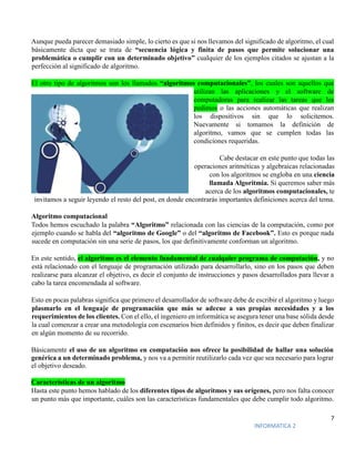 7
INFORMATICA 2
Aunque pueda parecer demasiado simple, lo cierto es que si nos llevamos del significado de algoritmo, el cual
básicamente dicta que se trata de “secuencia lógica y finita de pasos que permite solucionar una
problemática o cumplir con un determinado objetivo” cualquier de los ejemplos citados se ajustan a la
perfección al significado de algoritmo.
El otro tipo de algoritmos son los llamados “algoritmos computacionales”, los cuales son aquellos que
utilizan las aplicaciones y el software de
computadoras para realizar las tareas que les
pedimos o las acciones automáticas que realizan
los dispositivos sin que lo solicitemos.
Nuevamente si tomamos la definición de
algoritmo, vamos que se cumplen todas las
condiciones requeridas.
Cabe destacar en este punto que todas las
operaciones aritméticas y algebraicas relacionadas
con los algoritmos se engloba en una ciencia
llamada Algoritmia. Si queremos saber más
acerca de los algoritmos computacionales, te
invitamos a seguir leyendo el resto del post, en donde encontrarás importantes definiciones acerca del tema.
Algoritmo computacional
Todos hemos escuchado la palabra “Algoritmo” relacionada con las ciencias de la computación, como por
ejemplo cuando se habla del “algoritmo de Google” o del “algoritmo de Facebook”. Esto es porque nada
sucede en computación sin una serie de pasos, los que definitivamente conforman un algoritmo.
En este sentido, el algoritmo es el elemento fundamental de cualquier programa de computación, y no
está relacionado con el lenguaje de programación utilizado para desarrollarlo, sino en los pasos que deben
realizarse para alcanzar el objetivo, es decir el conjunto de instrucciones y pasos desarrollados para llevar a
cabo la tarea encomendada al software.
Esto en pocas palabras significa que primero el desarrollador de software debe de escribir el algoritmo y luego
plasmarlo en el lenguaje de programación que más se adecue a sus propias necesidades y a los
requerimientos de los clientes. Con el ello, el ingeniero en informática se asegura tener una base sólida desde
la cual comenzar a crear una metodología con escenarios bien definidos y finitos, es decir que deben finalizar
en algún momento de su recorrido.
Básicamente el uso de un algoritmo en computación nos ofrece la posibilidad de hallar una solución
genérica a un determinado problema, y nos va a permitir reutilizarlo cada vez que sea necesario para lograr
el objetivo deseado.
Características de un algoritmo
Hasta este punto hemos hablado de los diferentes tipos de algoritmos y sus orígenes, pero nos falta conocer
un punto más que importante, cuáles son las características fundamentales que debe cumplir todo algoritmo.
 