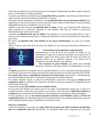 8
INFORMATICA 2
Es por ello que debajo de estas líneas encontraremos los puntos fundamentales que debe cumplir un proceso
para ser considerado un verdadero algoritmo.
• Lo primero que debemos considerar es que un algoritmo debe ser preciso: es por ello que se debe indicar el
orden exacto de ejecución de cada paso implicado en el proceso.
• Otro punto más que importante a considerar es que un algoritmo debe estar perfectamente definido. Esto
significa que en el caso de ejecutarse el mismo más de dos veces, siempre se debe obtener el mismo resultado
independientemente de la cantidad de veces que se siga.
• También es necesario saber que un algoritmo debe ser finito, es decir que el algoritmo debe culminar en
algún momento de su ejecución, expresado en otras palabras, debe tener un número de pasos bien
determinados hasta concluir con su tarea.
• Asimismo, un algoritmo tiene que ser legible. Esto significa que el texto que describe debe ser claro y
conciso, de una manera tal que permita su comprensión inmediata, es decir sin procedimientos rebuscados o
poco claros.
• Por último, un algoritmo debe estar definido en tres partes fundamentales, las cuales son: Entrada,
Proceso y
Salida. Si quieres saber más sobre este tema, más adelante en este mismo post encontrarás información al
respecto.
Características de los algoritmos computacionales
Originariamente, la idea de llevar este concepto del ámbito de las
matemáticas al campo de la incipiente informática fue propuesto por el
matemático inglés Alan Turing, quien sentó las bases para definir los
elementos básicos de un algoritmo aplicado a las ciencias de la
computación, los cuales debían ser los siguientes:
• Una secuencia de pasos limitada, que deben estar definidas
claramente. Asimismo estos pasos deben ser independientes el uno del
otro.
• Un agente, que puede ser en algunos casos un operador humano y en otros casos parte del propio programa
es el actor que tiene como tarea aplicar cada una de las etapas del proceso en un punto específico del recorrido.
• Este agente debe tener la capacidad de interpretar las instrucciones operacionales y simultáneamente
tener la posibilidad de almacenar la información suministrada por el propio programa.
• El resultado obtenido cuando se realizan las determinadas operaciones del programa siempre ha de
comportarse igual, en cada paso de la operatoria, teniendo en cuenta por supuesto la configuración de los
datos iniciales de entrada.
• La operación siempre debe finalizar con un resultado conciso.
En este punto cabe destacar que existen casos en los cuales el procedimiento requiere que se ofrezca un
resultado concreto, y otros casos en los cuales no es necesario. Es por ello que los algoritmos repetitivos o
irregulares que no culminan son tan habituales en la programación de aplicaciones para computadoras.
El mejor ejemplo de esto son los sistemas operativos modernos como Windows, Linux o el SO de las
computadoras Mac, los cuales deben seguir en ejecución para permitir que las demás aplicaciones y procesos
de la computadora puedan seguir cumpliendo con su función o tarea.
Partes de un algoritmo
A partir de este punto, conoceremos las reglas básicas de las partes que deben conformar un algoritmo
para ser considerado como tal. Básicamente, los algoritmos deben estar compuestos por tres partes
 
