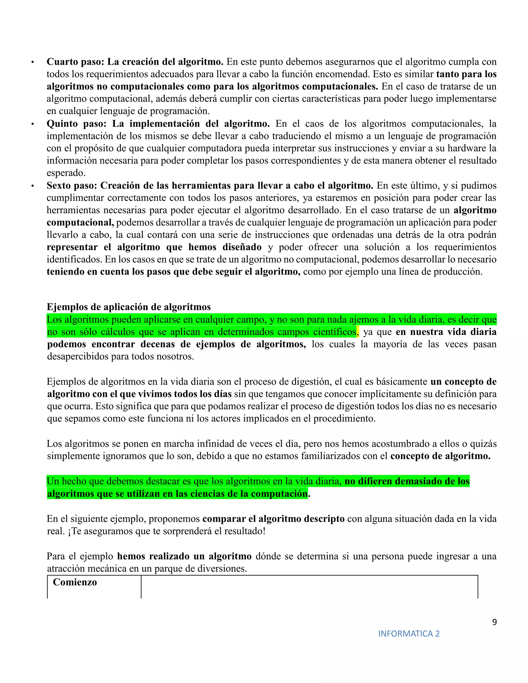 9
INFORMATICA 2
• Cuarto paso: La creación del algoritmo. En este punto debemos asegurarnos que el algoritmo cumpla con
todos los requerimientos adecuados para llevar a cabo la función encomendad. Esto es similar tanto para los
algoritmos no computacionales como para los algoritmos computacionales. En el caso de tratarse de un
algoritmo computacional, además deberá cumplir con ciertas características para poder luego implementarse
en cualquier lenguaje de programación.
• Quinto paso: La implementación del algoritmo. En el caos de los algoritmos computacionales, la
implementación de los mismos se debe llevar a cabo traduciendo el mismo a un lenguaje de programación
con el propósito de que cualquier computadora pueda interpretar sus instrucciones y enviar a su hardware la
información necesaria para poder completar los pasos correspondientes y de esta manera obtener el resultado
esperado.
• Sexto paso: Creación de las herramientas para llevar a cabo el algoritmo. En este último, y si pudimos
cumplimentar correctamente con todos los pasos anteriores, ya estaremos en posición para poder crear las
herramientas necesarias para poder ejecutar el algoritmo desarrollado. En el caso tratarse de un algoritmo
computacional, podemos desarrollar a través de cualquier lenguaje de programación un aplicación para poder
llevarlo a cabo, la cual contará con una serie de instrucciones que ordenadas una detrás de la otra podrán
representar el algoritmo que hemos diseñado y poder ofrecer una solución a los requerimientos
identificados. En los casos en que se trate de un algoritmo no computacional, podemos desarrollar lo necesario
teniendo en cuenta los pasos que debe seguir el algoritmo, como por ejemplo una línea de producción.
Ejemplos de aplicación de algoritmos
Los algoritmos pueden aplicarse en cualquier campo, y no son para nada ajemos a la vida diaria, es decir que
no son sólo cálculos que se aplican en determinados campos científicos, ya que en nuestra vida diaria
podemos encontrar decenas de ejemplos de algoritmos, los cuales la mayoría de las veces pasan
desapercibidos para todos nosotros.
Ejemplos de algoritmos en la vida diaria son el proceso de digestión, el cual es básicamente un concepto de
algoritmo con el que vivimos todos los días sin que tengamos que conocer implícitamente su definición para
que ocurra. Esto significa que para que podamos realizar el proceso de digestión todos los días no es necesario
que sepamos como este funciona ni los actores implicados en el procedimiento.
Los algoritmos se ponen en marcha infinidad de veces el día, pero nos hemos acostumbrado a ellos o quizás
simplemente ignoramos que lo son, debido a que no estamos familiarizados con el concepto de algoritmo.
Un hecho que debemos destacar es que los algoritmos en la vida diaria, no difieren demasiado de los
algoritmos que se utilizan en las ciencias de la computación.
En el siguiente ejemplo, proponemos comparar el algoritmo descripto con alguna situación dada en la vida
real. ¡Te aseguramos que te sorprenderá el resultado!
Para el ejemplo hemos realizado un algoritmo dónde se determina si una persona puede ingresar a una
atracción mecánica en un parque de diversiones.
Comienzo
 