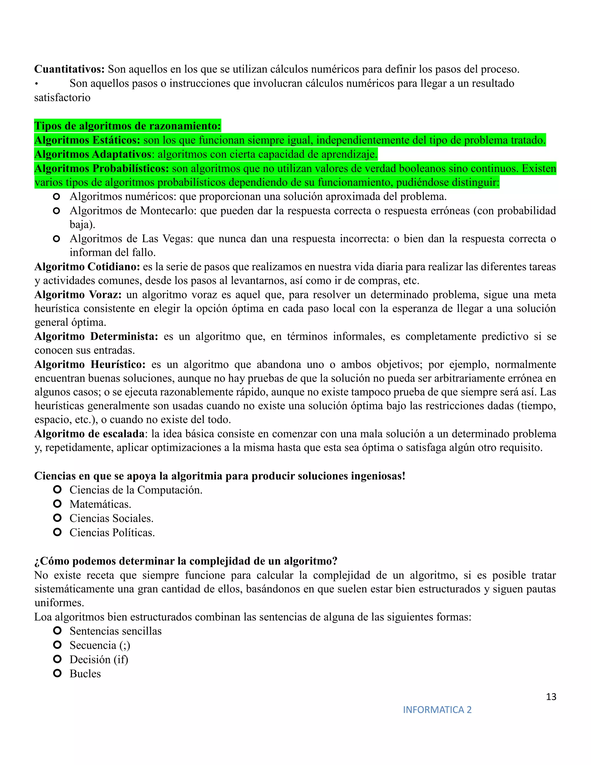 13
INFORMATICA 2
Cuantitativos: Son aquellos en los que se utilizan cálculos numéricos para definir los pasos del proceso.
• Son aquellos pasos o instrucciones que involucran cálculos numéricos para llegar a un resultado
satisfactorio
Tipos de algoritmos de razonamiento:
Algoritmos Estáticos: son los que funcionan siempre igual, independientemente del tipo de problema tratado.
Algoritmos Adaptativos: algoritmos con cierta capacidad de aprendizaje.
Algoritmos Probabilísticos: son algoritmos que no utilizan valores de verdad booleanos sino continuos. Existen
varios tipos de algoritmos probabilísticos dependiendo de su funcionamiento, pudiéndose distinguir:
 Algoritmos numéricos: que proporcionan una solución aproximada del problema.
 Algoritmos de Montecarlo: que pueden dar la respuesta correcta o respuesta erróneas (con probabilidad
baja).
 Algoritmos de Las Vegas: que nunca dan una respuesta incorrecta: o bien dan la respuesta correcta o
informan del fallo.
Algoritmo Cotidiano: es la serie de pasos que realizamos en nuestra vida diaria para realizar las diferentes tareas
y actividades comunes, desde los pasos al levantarnos, así como ir de compras, etc.
Algoritmo Voraz: un algoritmo voraz es aquel que, para resolver un determinado problema, sigue una meta
heurística consistente en elegir la opción óptima en cada paso local con la esperanza de llegar a una solución
general óptima.
Algoritmo Determinista: es un algoritmo que, en términos informales, es completamente predictivo si se
conocen sus entradas.
Algoritmo Heurístico: es un algoritmo que abandona uno o ambos objetivos; por ejemplo, normalmente
encuentran buenas soluciones, aunque no hay pruebas de que la solución no pueda ser arbitrariamente errónea en
algunos casos; o se ejecuta razonablemente rápido, aunque no existe tampoco prueba de que siempre será así. Las
heurísticas generalmente son usadas cuando no existe una solución óptima bajo las restricciones dadas (tiempo,
espacio, etc.), o cuando no existe del todo.
Algoritmo de escalada: la idea básica consiste en comenzar con una mala solución a un determinado problema
y, repetidamente, aplicar optimizaciones a la misma hasta que esta sea óptima o satisfaga algún otro requisito.
Ciencias en que se apoya la algoritmia para producir soluciones ingeniosas!
 Ciencias de la Computación.
 Matemáticas.
 Ciencias Sociales.
 Ciencias Políticas.
¿Cómo podemos determinar la complejidad de un algoritmo?
No existe receta que siempre funcione para calcular la complejidad de un algoritmo, si es posible tratar
sistemáticamente una gran cantidad de ellos, basándonos en que suelen estar bien estructurados y siguen pautas
uniformes.
Loa algoritmos bien estructurados combinan las sentencias de alguna de las siguientes formas:
 Sentencias sencillas
 Secuencia (;)
 Decisión (if)
 Bucles
 