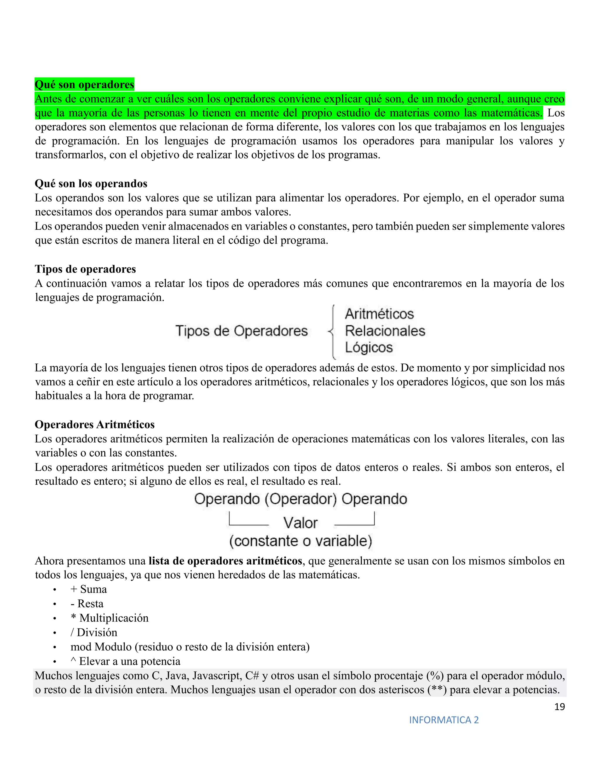 19
INFORMATICA 2
Qué son operadores
Antes de comenzar a ver cuáles son los operadores conviene explicar qué son, de un modo general, aunque creo
que la mayoría de las personas lo tienen en mente del propio estudio de materias como las matemáticas. Los
operadores son elementos que relacionan de forma diferente, los valores con los que trabajamos en los lenguajes
de programación. En los lenguajes de programación usamos los operadores para manipular los valores y
transformarlos, con el objetivo de realizar los objetivos de los programas.
Qué son los operandos
Los operandos son los valores que se utilizan para alimentar los operadores. Por ejemplo, en el operador suma
necesitamos dos operandos para sumar ambos valores.
Los operandos pueden venir almacenados en variables o constantes, pero también pueden ser simplemente valores
que están escritos de manera literal en el código del programa.
Tipos de operadores
A continuación vamos a relatar los tipos de operadores más comunes que encontraremos en la mayoría de los
lenguajes de programación.
La mayoría de los lenguajes tienen otros tipos de operadores además de estos. De momento y por simplicidad nos
vamos a ceñir en este artículo a los operadores aritméticos, relacionales y los operadores lógicos, que son los más
habituales a la hora de programar.
Operadores Aritméticos
Los operadores aritméticos permiten la realización de operaciones matemáticas con los valores literales, con las
variables o con las constantes.
Los operadores aritméticos pueden ser utilizados con tipos de datos enteros o reales. Si ambos son enteros, el
resultado es entero; si alguno de ellos es real, el resultado es real.
Ahora presentamos una lista de operadores aritméticos, que generalmente se usan con los mismos símbolos en
todos los lenguajes, ya que nos vienen heredados de las matemáticas.
• + Suma
• - Resta
• * Multiplicación
• / División
• mod Modulo (residuo o resto de la división entera)
• ^ Elevar a una potencia
Muchos lenguajes como C, Java, Javascript, C# y otros usan el símbolo procentaje (%) para el operador módulo,
o resto de la división entera. Muchos lenguajes usan el operador con dos asteriscos (**) para elevar a potencias.
 
