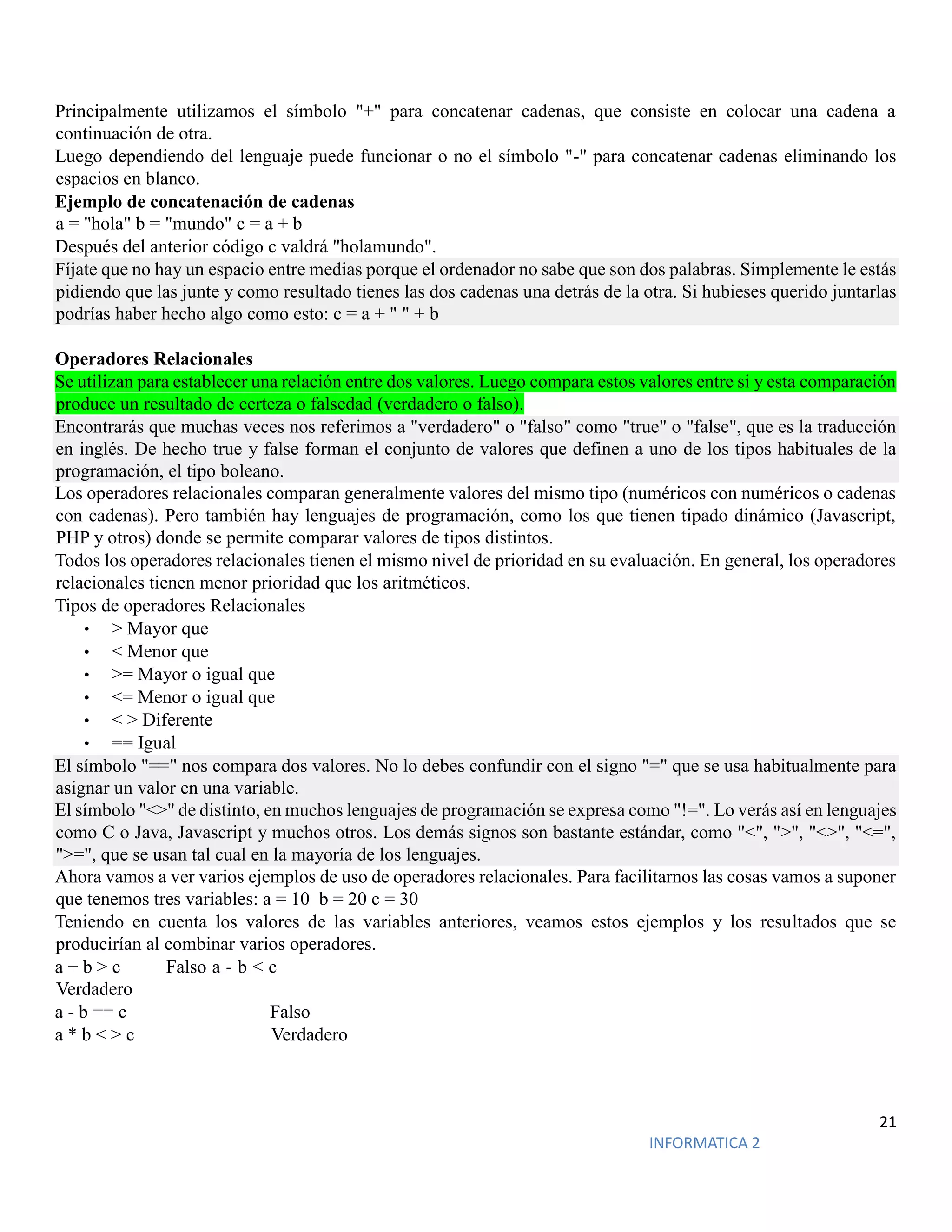 21
INFORMATICA 2
Principalmente utilizamos el símbolo "+" para concatenar cadenas, que consiste en colocar una cadena a
continuación de otra.
Luego dependiendo del lenguaje puede funcionar o no el símbolo "-" para concatenar cadenas eliminando los
espacios en blanco.
Ejemplo de concatenación de cadenas
a = "hola" b = "mundo" c = a + b
Después del anterior código c valdrá "holamundo".
Fíjate que no hay un espacio entre medias porque el ordenador no sabe que son dos palabras. Simplemente le estás
pidiendo que las junte y como resultado tienes las dos cadenas una detrás de la otra. Si hubieses querido juntarlas
podrías haber hecho algo como esto: c = a + " " + b
Operadores Relacionales
Se utilizan para establecer una relación entre dos valores. Luego compara estos valores entre si y esta comparación
produce un resultado de certeza o falsedad (verdadero o falso).
Encontrarás que muchas veces nos referimos a "verdadero" o "falso" como "true" o "false", que es la traducción
en inglés. De hecho true y false forman el conjunto de valores que definen a uno de los tipos habituales de la
programación, el tipo boleano.
Los operadores relacionales comparan generalmente valores del mismo tipo (numéricos con numéricos o cadenas
con cadenas). Pero también hay lenguajes de programación, como los que tienen tipado dinámico (Javascript,
PHP y otros) donde se permite comparar valores de tipos distintos.
Todos los operadores relacionales tienen el mismo nivel de prioridad en su evaluación. En general, los operadores
relacionales tienen menor prioridad que los aritméticos.
Tipos de operadores Relacionales
• > Mayor que
• < Menor que
• >= Mayor o igual que
• <= Menor o igual que
• < > Diferente
• == Igual
El símbolo "==" nos compara dos valores. No lo debes confundir con el signo "=" que se usa habitualmente para
asignar un valor en una variable.
El símbolo "<>" de distinto, en muchos lenguajes de programación se expresa como "!=". Lo verás así en lenguajes
como C o Java, Javascript y muchos otros. Los demás signos son bastante estándar, como "<", ">", "<>", "<=",
">=", que se usan tal cual en la mayoría de los lenguajes.
Ahora vamos a ver varios ejemplos de uso de operadores relacionales. Para facilitarnos las cosas vamos a suponer
que tenemos tres variables: a = 10 b = 20 c = 30
Teniendo en cuenta los valores de las variables anteriores, veamos estos ejemplos y los resultados que se
producirían al combinar varios operadores.
a + b > c Falso a - b < c
Verdadero
a - b == c Falso
a * b < > c Verdadero
 