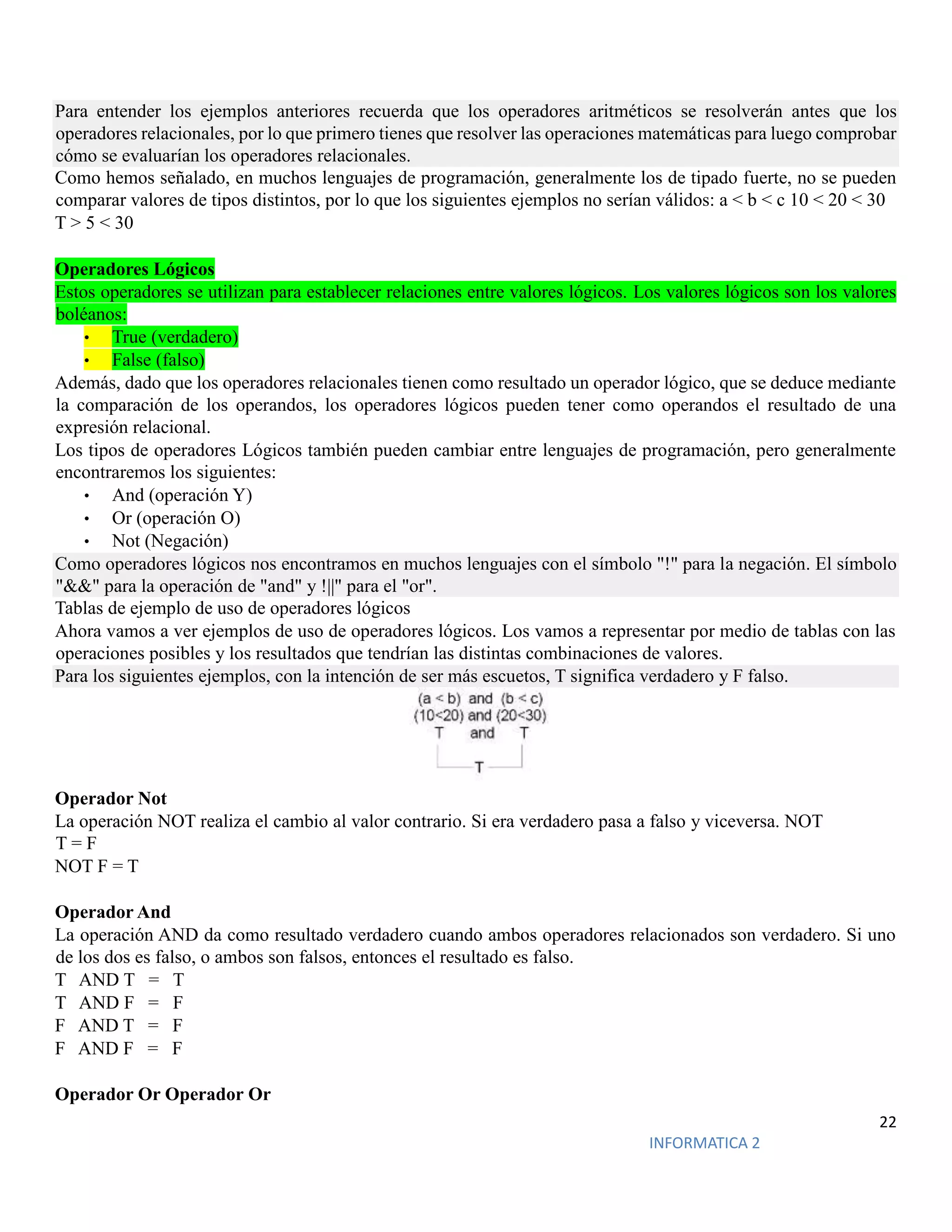 22
INFORMATICA 2
Para entender los ejemplos anteriores recuerda que los operadores aritméticos se resolverán antes que los
operadores relacionales, por lo que primero tienes que resolver las operaciones matemáticas para luego comprobar
cómo se evaluarían los operadores relacionales.
Como hemos señalado, en muchos lenguajes de programación, generalmente los de tipado fuerte, no se pueden
comparar valores de tipos distintos, por lo que los siguientes ejemplos no serían válidos: a < b < c 10 < 20 < 30
T > 5 < 30
Operadores Lógicos
Estos operadores se utilizan para establecer relaciones entre valores lógicos. Los valores lógicos son los valores
boléanos:
• True (verdadero)
• False (falso)
Además, dado que los operadores relacionales tienen como resultado un operador lógico, que se deduce mediante
la comparación de los operandos, los operadores lógicos pueden tener como operandos el resultado de una
expresión relacional.
Los tipos de operadores Lógicos también pueden cambiar entre lenguajes de programación, pero generalmente
encontraremos los siguientes:
• And (operación Y)
• Or (operación O)
• Not (Negación)
Como operadores lógicos nos encontramos en muchos lenguajes con el símbolo "!" para la negación. El símbolo
"&&" para la operación de "and" y !||" para el "or".
Tablas de ejemplo de uso de operadores lógicos
Ahora vamos a ver ejemplos de uso de operadores lógicos. Los vamos a representar por medio de tablas con las
operaciones posibles y los resultados que tendrían las distintas combinaciones de valores.
Para los siguientes ejemplos, con la intención de ser más escuetos, T significa verdadero y F falso.
Operador Not
La operación NOT realiza el cambio al valor contrario. Si era verdadero pasa a falso y viceversa. NOT
T = F
NOT F = T
Operador And
La operación AND da como resultado verdadero cuando ambos operadores relacionados son verdadero. Si uno
de los dos es falso, o ambos son falsos, entonces el resultado es falso.
T AND T = T
T AND F = F
F AND T = F
F AND F = F
Operador Or Operador Or
 